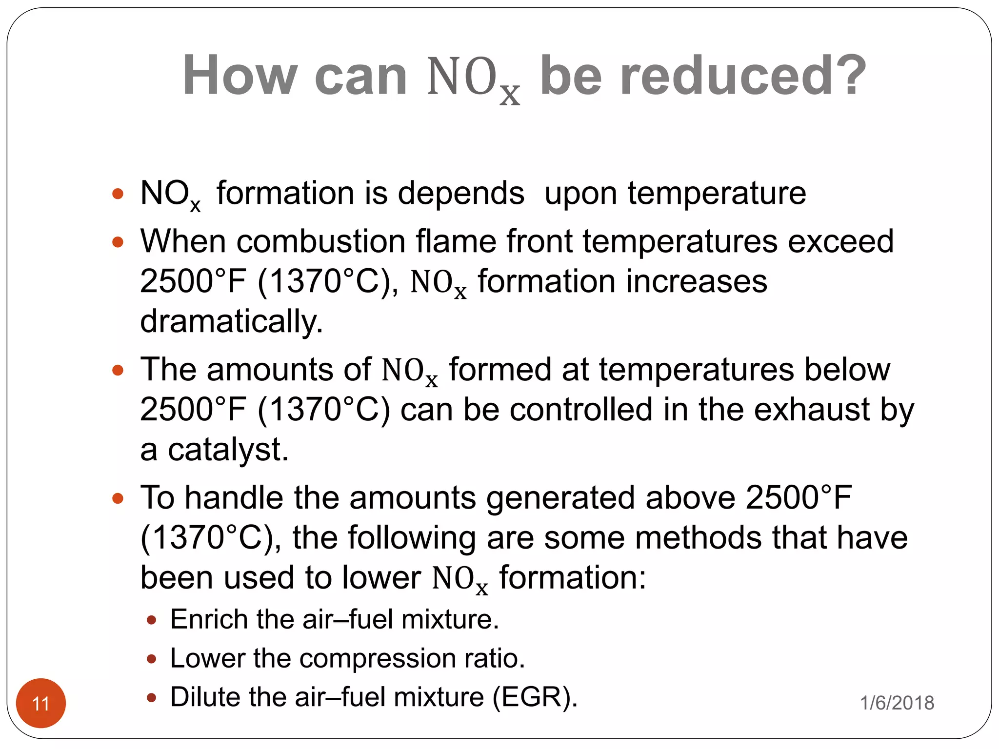 How can NOx be reduced?
1/6/201811
 NOx formation is depends upon temperature
 When combustion flame front temperatures exceed
2500°F (1370°C), NOx formation increases
dramatically.
 The amounts of NOx formed at temperatures below
2500°F (1370°C) can be controlled in the exhaust by
a catalyst.
 To handle the amounts generated above 2500°F
(1370°C), the following are some methods that have
been used to lower NOx formation:
 Enrich the air–fuel mixture.
 Lower the compression ratio.
 Dilute the air–fuel mixture (EGR).
 