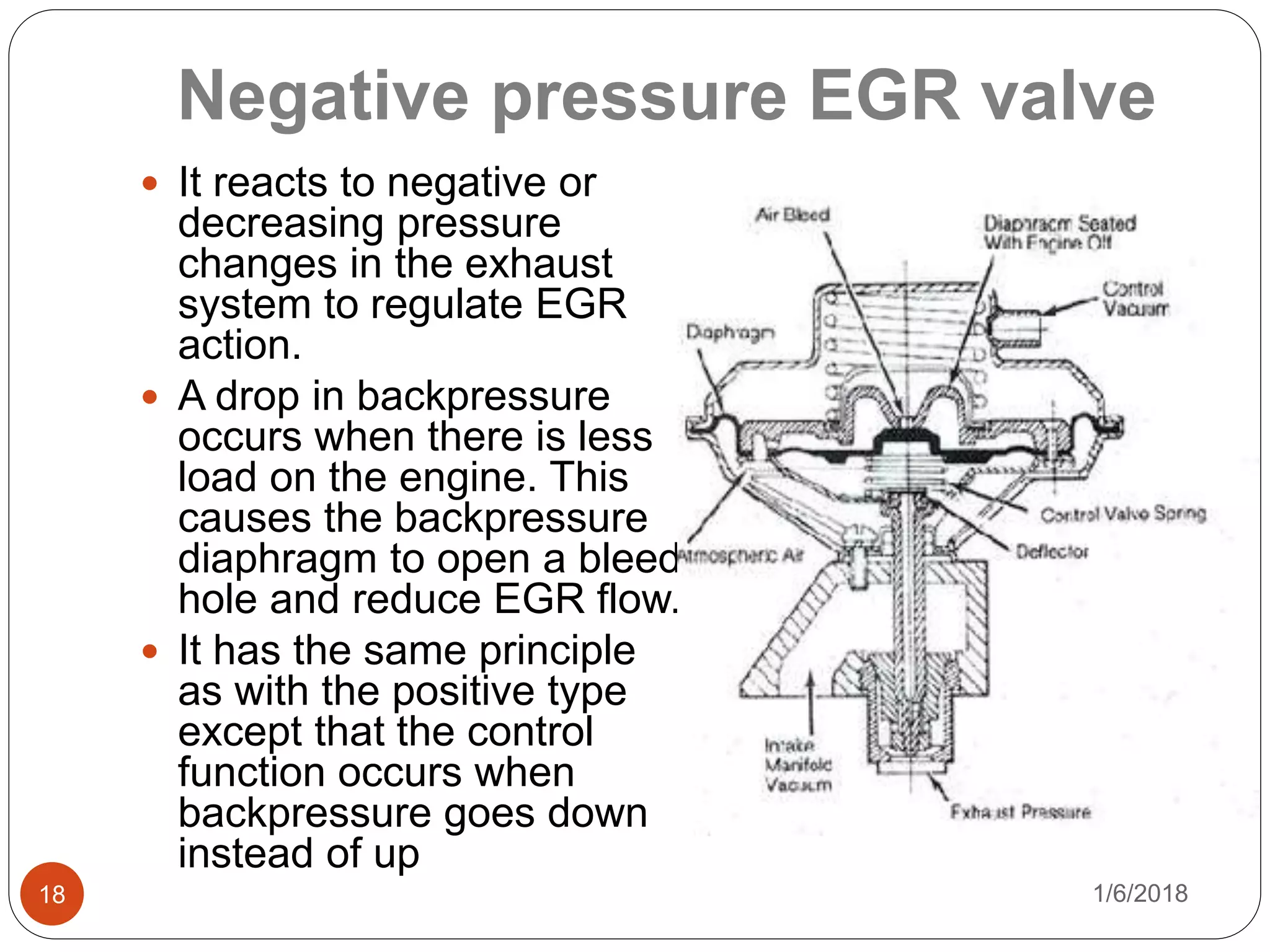 Negative pressure EGR valve
1/6/201818
 It reacts to negative or
decreasing pressure
changes in the exhaust
system to regulate EGR
action.
 A drop in backpressure
occurs when there is less
load on the engine. This
causes the backpressure
diaphragm to open a bleed
hole and reduce EGR flow.
 It has the same principle
as with the positive type
except that the control
function occurs when
backpressure goes down
instead of up
 