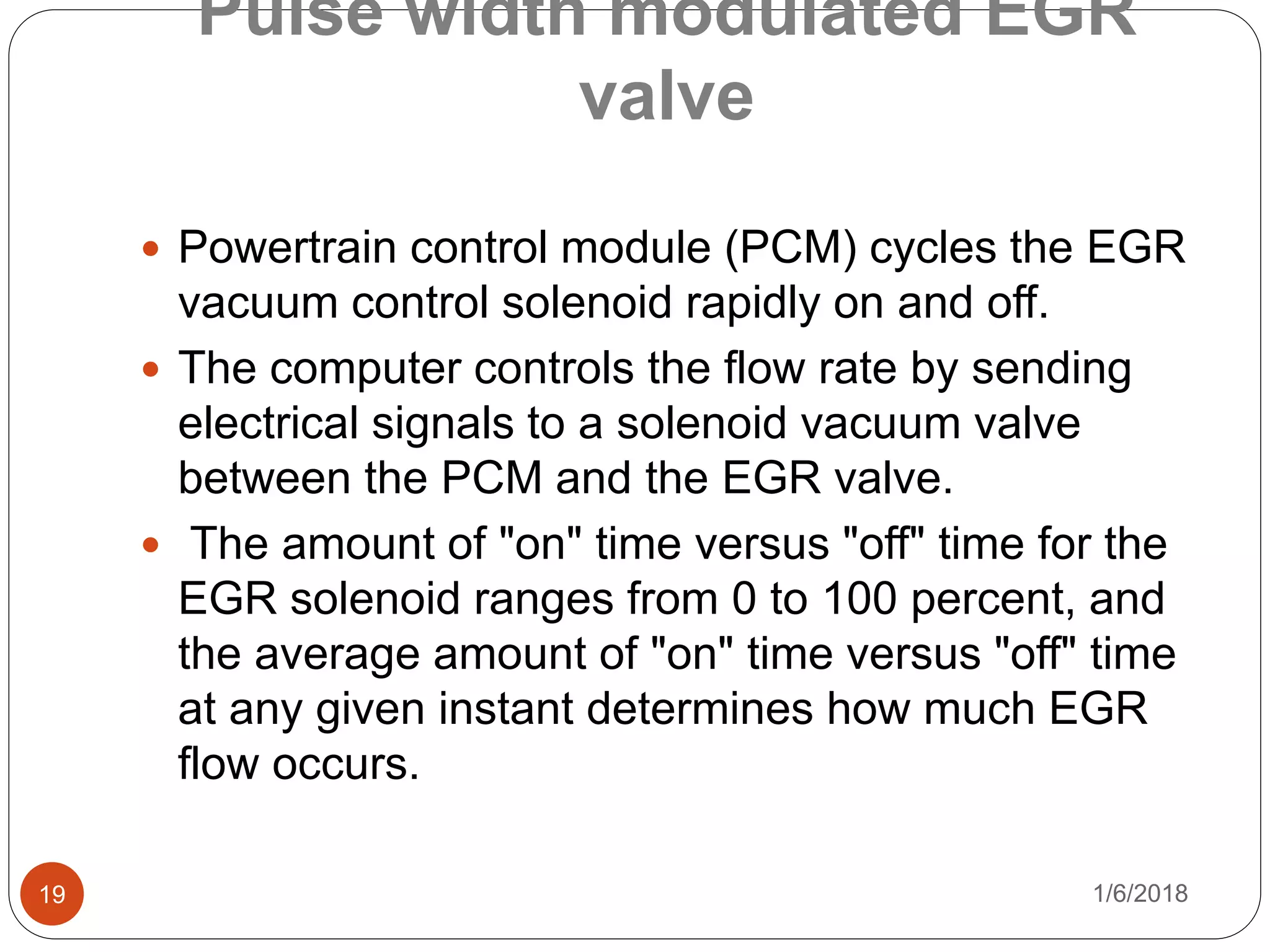 Pulse width modulated EGR
valve
1/6/201819
 Powertrain control module (PCM) cycles the EGR
vacuum control solenoid rapidly on and off.
 The computer controls the flow rate by sending
electrical signals to a solenoid vacuum valve
between the PCM and the EGR valve.
 The amount of "on" time versus "off" time for the
EGR solenoid ranges from 0 to 100 percent, and
the average amount of "on" time versus "off" time
at any given instant determines how much EGR
flow occurs.
 