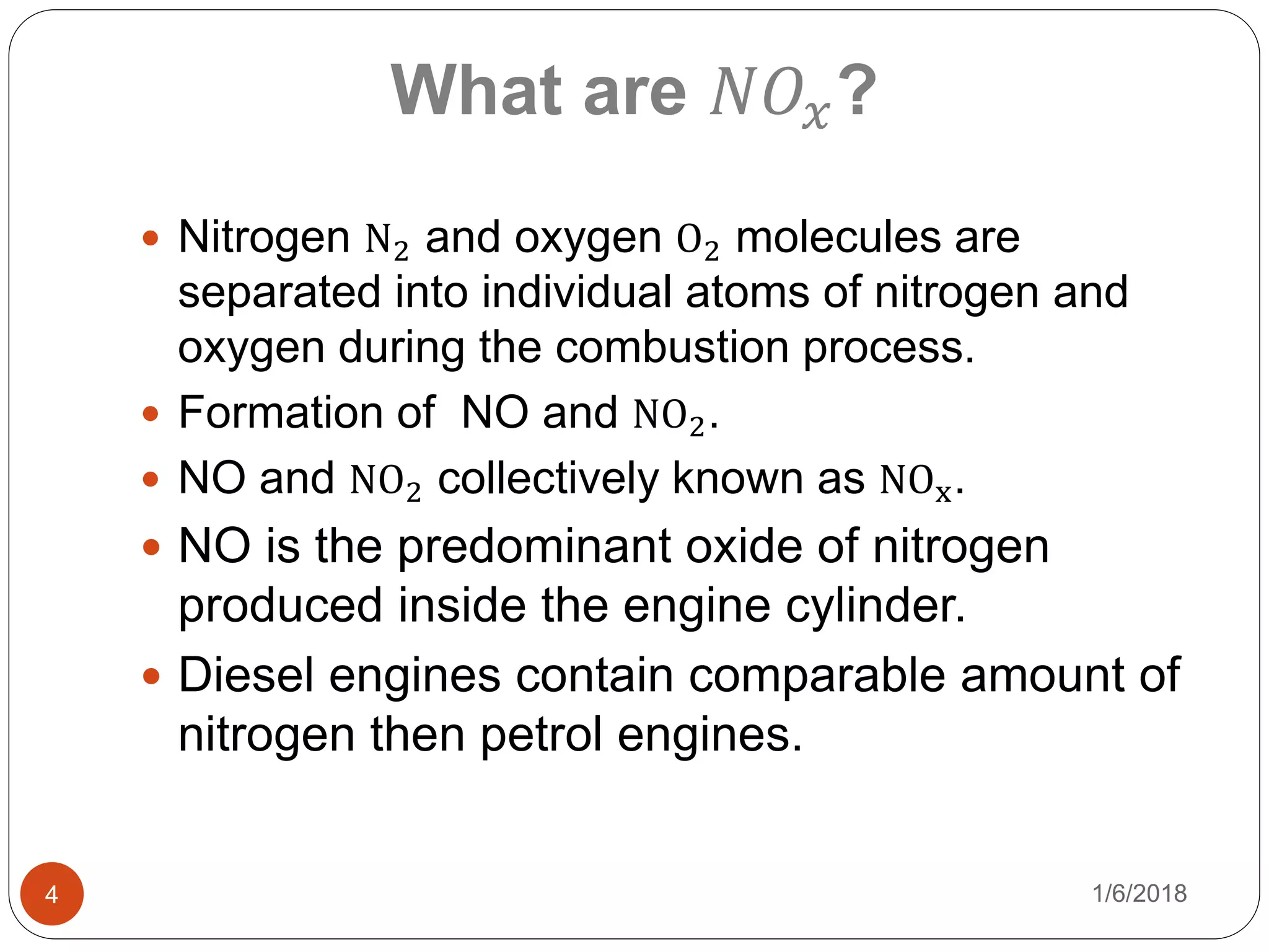 1/6/20184
What are 𝑁𝑂𝑥?
 Nitrogen N2 and oxygen O2 molecules are
separated into individual atoms of nitrogen and
oxygen during the combustion process.
 Formation of NO and NO2.
 NO and NO2 collectively known as NOx.
 NO is the predominant oxide of nitrogen
produced inside the engine cylinder.
 Diesel engines contain comparable amount of
nitrogen then petrol engines.
 