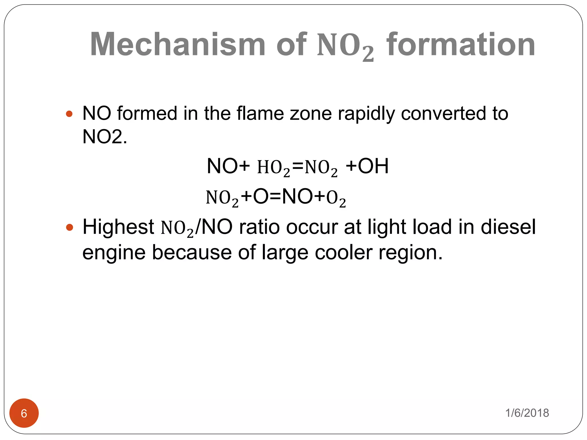 Mechanism of 𝐍𝐎 𝟐 formation
1/6/20186
 NO formed in the flame zone rapidly converted to
NO2.
NO+ HO2=NO2 +OH
NO2+O=NO+O2
 Highest NO2/NO ratio occur at light load in diesel
engine because of large cooler region.
 