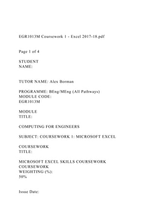 EGR1013M Coursework 1 - Excel 2017-18.pdf
Page 1 of 4
STUDENT
NAME:
TUTOR NAME: Alex Borman
PROGRAMME: BEng/MEng (All Pathways)
MODULE CODE:
EGR1013M
MODULE
TITLE:
COMPUTING FOR ENGINEERS
SUBJECT: COURSEWORK 1: MICROSOFT EXCEL
COURSEWORK
TITLE:
MICROSOFT EXCEL SKILLS COURSEWORK
COURSEWORK
WEIGHTING (%):
50%
Issue Date:
 