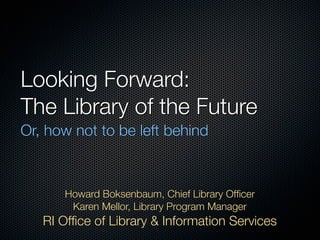 Looking Forward:
The Library of the Future
Or, how not to be left behind



      Howard Boksenbaum, Chief Library Ofﬁcer
       Karen Mellor, Library Program Manager
   RI Ofﬁce of Library & Information Services
 