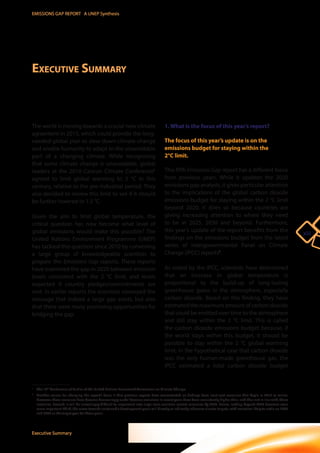 xiii 
EMISSIONS GAP REPORT A UNEP Synthesis 
Executive Summary 
The world is moving towards a crucial new climate 
agreement in 2015, which could provide the long-needed 
global plan to slow down climate change 
and enable humanity to adapt to the unavoidable 
part of a changing climate. While recognizing 
that some climate change is unavoidable, global 
leaders at the 2010 Cancun Climate Conference1 
agreed to limit global warming to 2 °C in this 
century, relative to the pre-industrial period. They 
also decided to review this limit to see if it should 
be further lowered to 1.5 °C. 
Given the aim to limit global temperature, the 
critical question has now become what level of 
global emissions would make this possible? The 
United Nations Environment Programme (UNEP) 
has tackled this question since 2010 by convening 
a large group of knowledgeable scientists to 
prepare the Emissions Gap reports. These reports 
have examined the gap in 2020 between emission 
levels consistent with the 2 °C limit, and levels 
expected if country pledges/commitments are 
met. In earlier reports the scientists conveyed the 
message that indeed a large gap exists, but also 
that there were many promising opportunities for 
bridging the gap. 
Executive Summary 
1. What is the focus of this year’s report? 
The focus of this year’s update is on the 
emissions budget for staying within the 
2°C limit. 
This fifth Emissions Gap report has a different focus 
from previous years. While it updates the 2020 
emissions gap analysis, it gives particular attention 
to the implications of the global carbon dioxide 
emissions budget for staying within the 2 °C limit 
beyond 2020. It does so because countries are 
giving increasing attention to where they need 
to be in 2025, 2030 and beyond. Furthermore, 
this year’s update of the report benefits from the 
findings on the emissions budget from the latest 
series of Intergovernmental Panel on Climate 
Change (IPCC) reports2. 
As noted by the IPCC, scientists have determined 
that an increase in global temperature is 
proportional to the build-up of long-lasting 
greenhouse gases in the atmosphere, especially 
carbon dioxide. Based on this finding, they have 
estimated the maximum amount of carbon dioxide 
that could be emitted over time to the atmosphere 
and still stay within the 2 °C limit. This is called 
the carbon dioxide emissions budget because, if 
the world stays within this budget, it should be 
possible to stay within the 2 °C global warming 
limit. In the hypothetical case that carbon dioxide 
was the only human-made greenhouse gas, the 
IPCC estimated a total carbon dioxide budget 
____________________ 
1 The 16th Conference of Parties of the United Nations Framework Convention on Climate Change. 
2 Another reason for changing the report’s focus is that previous reports have concentrated on findings from least-cost scenarios that begin in 2010 or earlier. 
However, these scenarios have become decreasingly useful because emissions in recent years have been consistently higher than, and thus not in line with, these 
scenarios. Second, it will be increasingly difficult to implement new large-scale emission control measures by 2020. Hence, looking beyond 2020 becomes even 
more important. Third, the move towards sustainable development goals will directly or indirectly influence climate targets, with countries likely to settle on 2025 
and 2030 as the target year for these goals. 
 