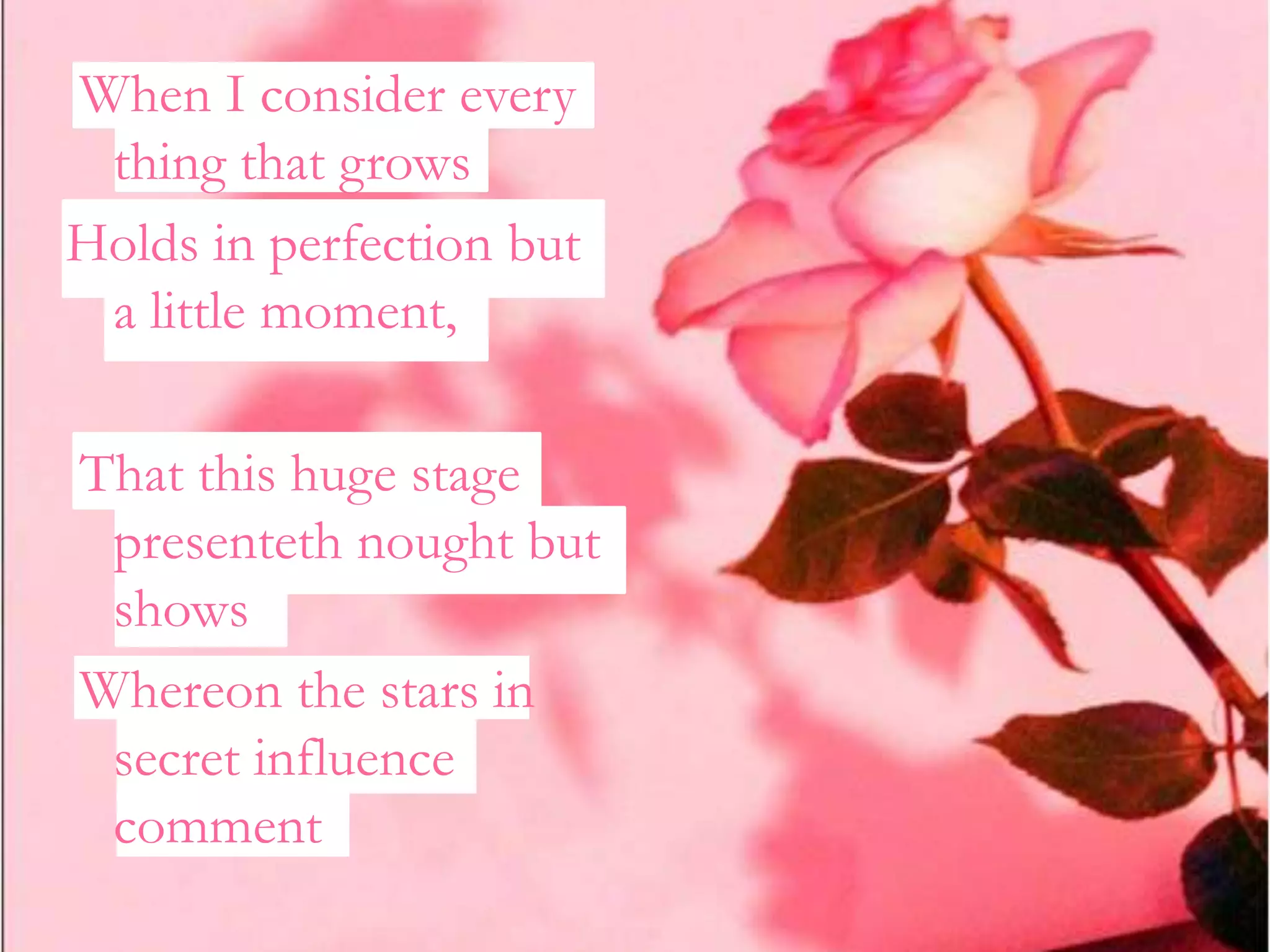 When I consider every
 thing that grows
Holds in perfection but
 a little moment,

That this huge stage
 presenteth nought but
 shows
Whereon the stars in
 secret influence
 comment
 