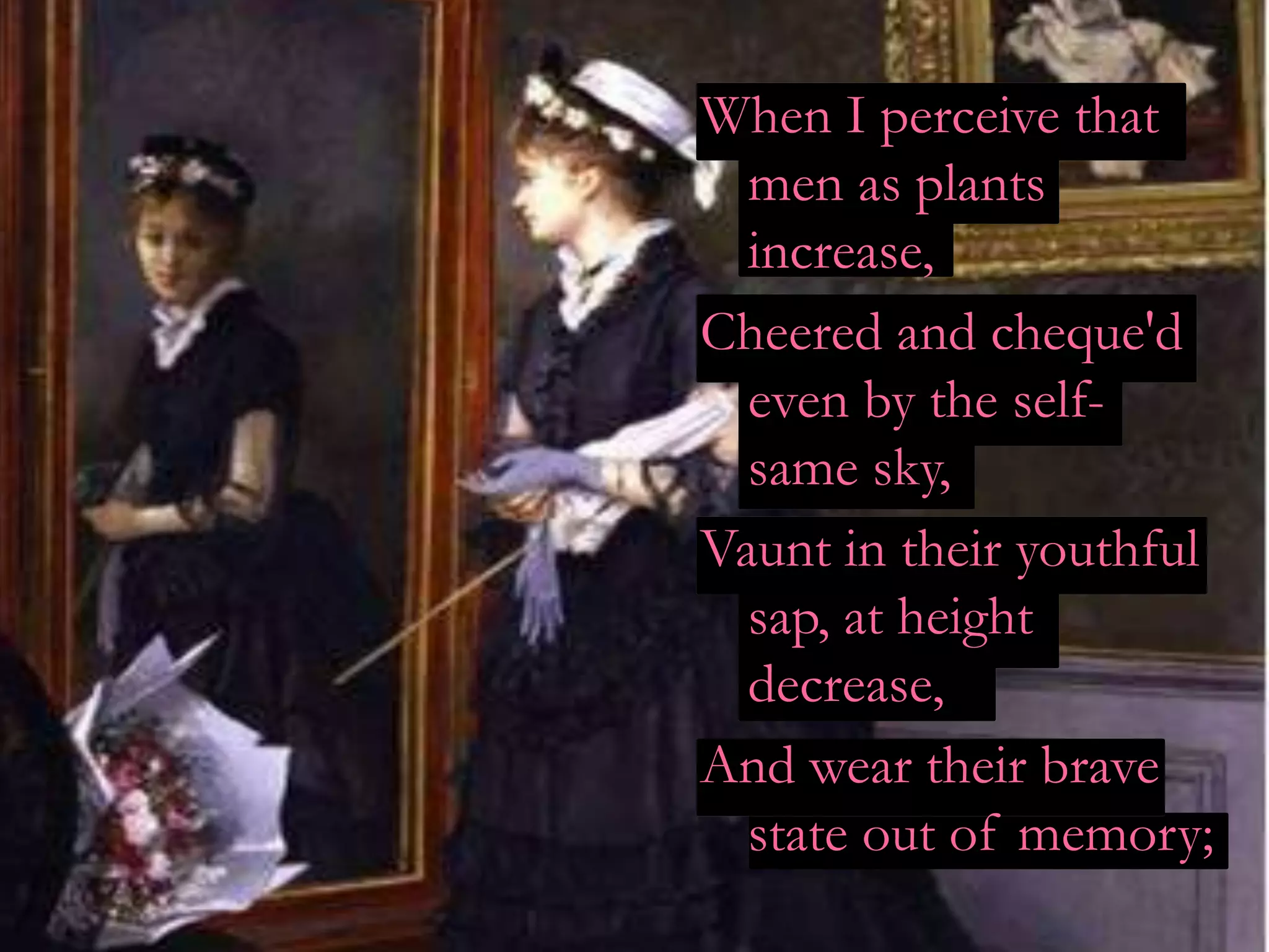 When I perceive that
  men as plants
  increase,
Cheered and cheque'd
  even by the self-
  same sky,
Vaunt in their youthful
  sap, at height
  decrease,
And wear their brave
  state out of memory;
 