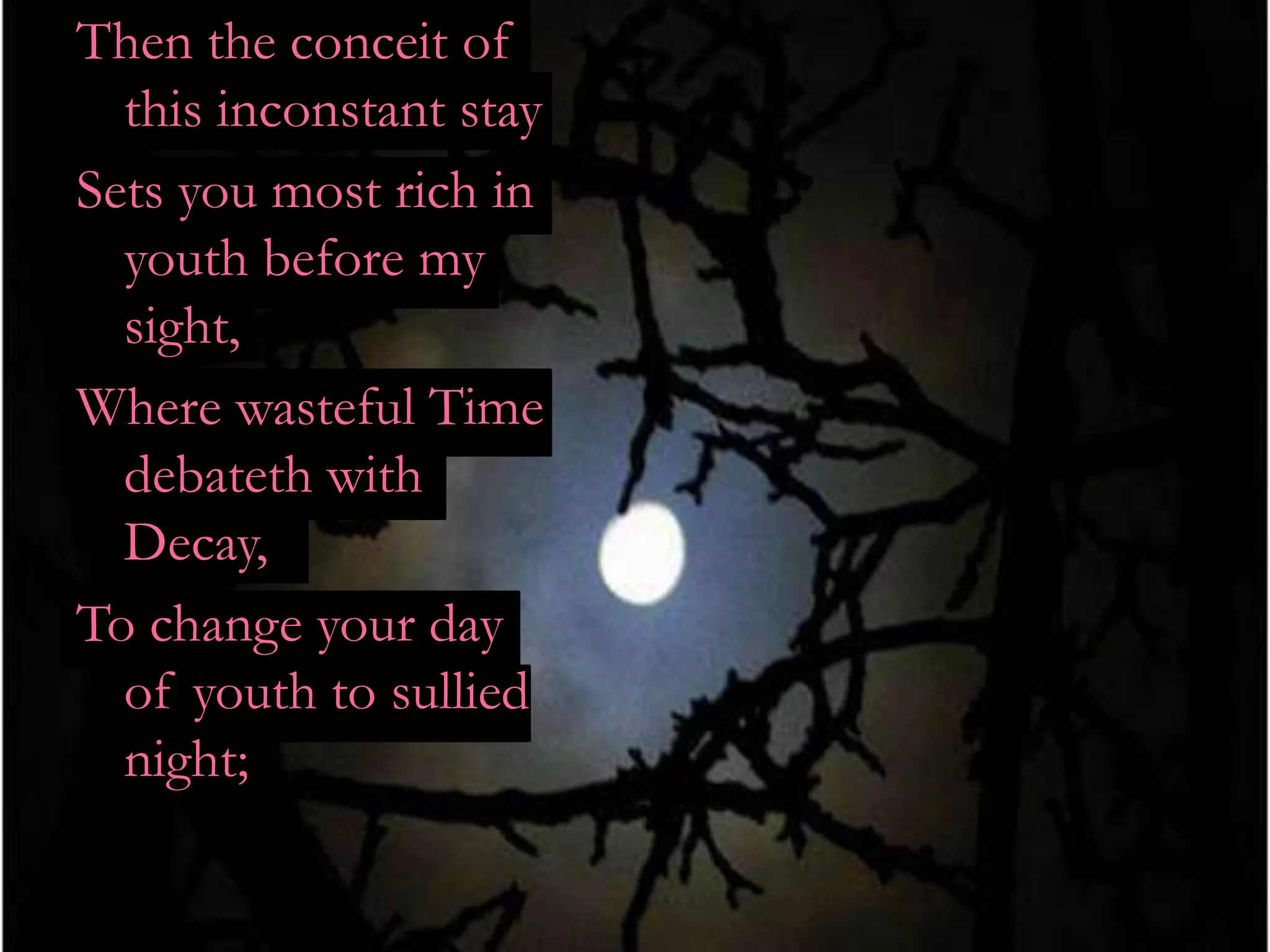 Then the conceit of
  this inconstant stay
Sets you most rich in
  youth before my
  sight,
Where wasteful Time
  debateth with
  Decay,
To change your day
  of youth to sullied
  night;
 