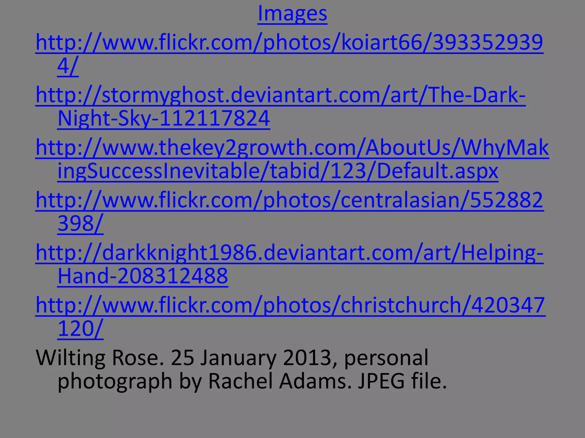 Images
http://www.flickr.com/photos/koiart66/393352939
  4/
http://stormyghost.deviantart.com/art/The-Dark-
  Night-Sky-112117824
http://www.thekey2growth.com/AboutUs/WhyMak
  ingSuccessInevitable/tabid/123/Default.aspx
http://www.flickr.com/photos/centralasian/552882
  398/
http://darkknight1986.deviantart.com/art/Helping-
  Hand-208312488
http://www.flickr.com/photos/christchurch/420347
  120/
Wilting Rose. 25 January 2013, personal
  photograph by Rachel Adams. JPEG file.
 