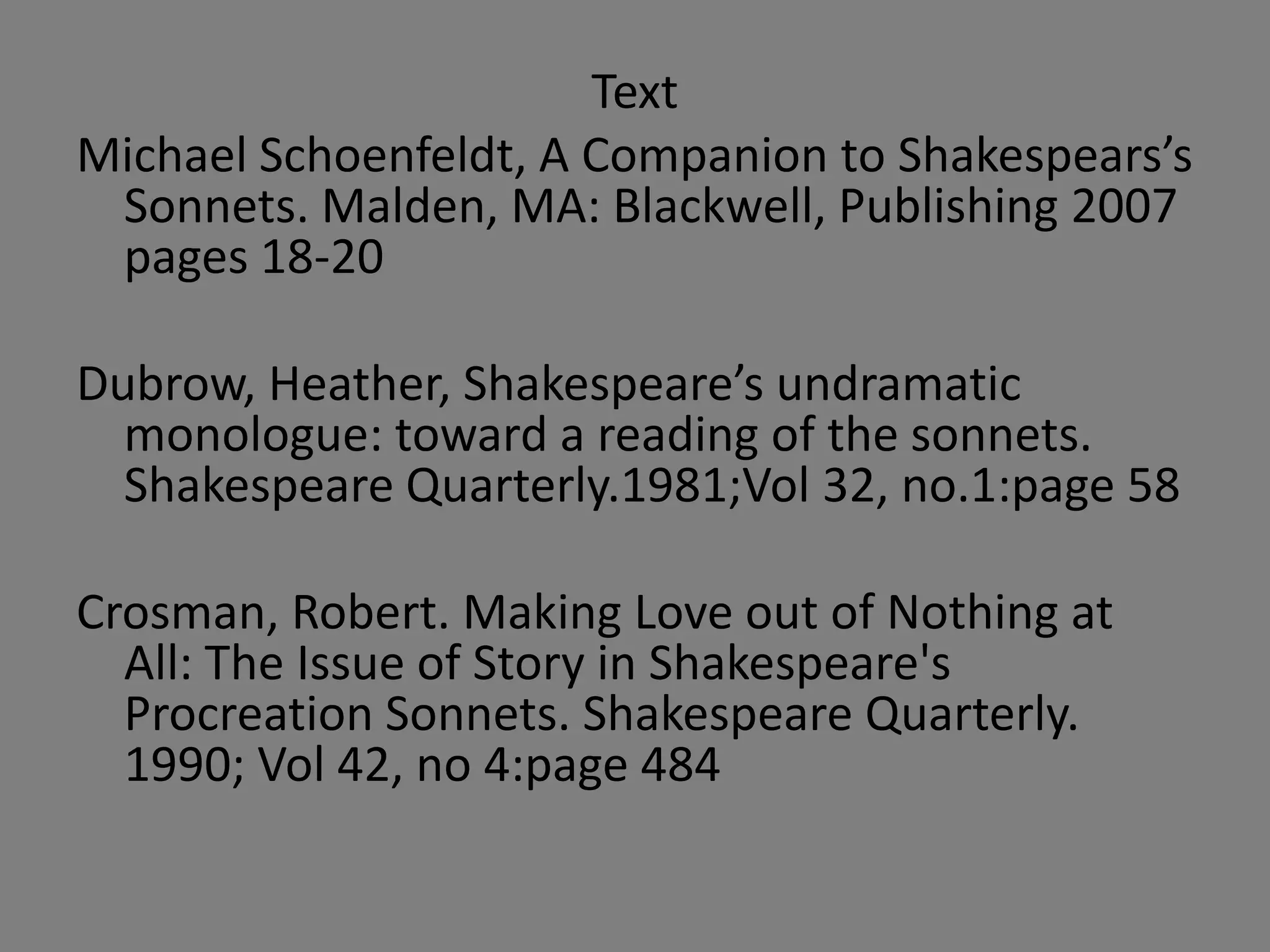 Text
Michael Schoenfeldt, A Companion to Shakespears’s
 Sonnets. Malden, MA: Blackwell, Publishing 2007
 pages 18-20

Dubrow, Heather, Shakespeare’s undramatic
  monologue: toward a reading of the sonnets.
  Shakespeare Quarterly.1981;Vol 32, no.1:page 58

Crosman, Robert. Making Love out of Nothing at
  All: The Issue of Story in Shakespeare's
  Procreation Sonnets. Shakespeare Quarterly.
  1990; Vol 42, no 4:page 484
 