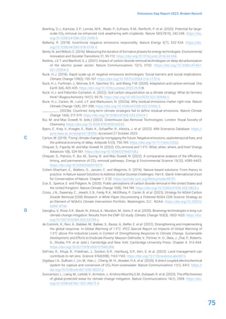 75
Emissions Gap Report 2023: Broken Record
Beerling, D.J., Kantzas, E.P., Lomas, M.R., Wade, P., Eufrasio, R.M., Renforth, P. et al. (2020). Potential for large-
scale CO2 removal via enhanced rock weathering with croplands. Nature 583(7815), 242-248. https://doi.
org/10.1038/s41586-020-2448-9.
Bellamy, R. (2018). Incentivize negative emissions responsibly. Nature Energy 3(7), 532-534. https://doi.
org/10.1038/s41560-018-0156-6.
Bento, N. and Wilson, C. (2016). Measuring the duration of formative phases for energy technologies. Environmental
Innovation and Societal Transitions 21, 95-112. https://doi.org/10.1016/j.eist.2016.04.004.
Bistline, J.E.T. and Blanford, G.J. (2021). Impact of carbon dioxide removal technologies on deep decarbonization
of the electric power sector. Nature Communications 12(1), 3732. https://doi.org/10.1038/s41467-
021-23554-6.
Buck, H.J. (2016). Rapid scale-up of negative emissions technologies: Social barriers and social implications.
Climatic Change 139(2), 155-167. https://doi.org/10.1007/s10584-016-1770-6.
Buck, H.J., Furhman, J., Morrow, D.R., Sanchez, D.L. and Wang, F.M. (2020). Adaptation and carbon removal. One
Earth 3(4), 425-435. https://doi.org/10.1016/j.oneear.2020.09.008.
Buck, H.J. and Palumbo-Compton, A. (2022). Soil carbon sequestration as a climate strategy: What do farmers
think? Biogeochemistry 161(1), 59-70. https://doi.org/10.1007/s10533-022-00948-2.
Buck, H.J., Carton, W., Lund, J.F. and Markusson, N. (2023a). Why residual emissions matter right now. Nature
Climate Change 13(4), 351-358. https://doi.org/10.1038/s41558-022-01592-2.
__________ (2023b). Countries’ long-term climate strategies fail to define residual emissions. Nature Climate
Change 13(4), 317-319. https://doi.org/10.1038/s41558-023-01614-7.
Bui, M. and Mac Dowell, N. (eds.) (2022). Greenhouse Gas Removal Technologies. London: Royal Society of
Chemistry. https://doi.org/10.1039/9781839165245.
Byers, E., Krey, V., Kriegler, E., Riahi, K., Schaeffer, R., Kikstra, J. et al. (2022). AR6 Scenarios Database. https://
pure.iiasa.ac.at/id/eprint/18399/. Accessed 27 October 2023.
Carton, W. (2019). ‘Fixing’ climate change by mortgaging the future: Negative emissions, spatiotemporal fixes, and
the political economy of delay. Antipode 51(3), 750-769. https://doi.org/10.1111/anti.12532.
Chiquier, S., Fajardy, M. and Mac Dowell, N. (2022). CO2 removal and 1.5°C: What, when, where, and how? Energy
Advances 1(8), 524-561. https://doi.org/10.1039/D2YA00108J.
Chiquier, S., Patrizio, P., Bui, M., Sunny, N. and Mac Dowell, N. (2022). A comparative analysis of the efficiency,
timing, and permanence of CO2 removal pathways. Energy & Environmental Science 15(10), 4389-4403.
https://doi.org/10.1039/D2EE01021F.
Cohen-Shacham, E., Walters, G., Janzen, C. and Maginnis, S. (2016). Nature-based solutions: From theory to
practice. In Nature-based Solutions to Address Global Societal Challenges. Part A. Gland: International Union
for Conservation of Nature. Chapter 1. 2-32. https://portals.iucn.org/library/node/46191.
Cox, E., Spence, E. and Pidgeon, N. (2020). Public perceptions of carbon dioxide removal in the United States and
the United Kingdom. Nature Climate Change 10(8), 744-749. https://doi.org/10.1038/s41558-020-0823-z.
Cross, J.N., Sweeney, C., Jewett, E.B., Feely, R.A., McElhany, P., Carter, B. et al. (2023). Strategy for NOAA Carbon
Dioxide Removal (CDR) Research: A White Paper Documenting a Potential NOAA CDR Science Strategy as
an Element of NOAA’s Climate Intervention Portfolio. Washington, D.C.: NOAA. https://doi.org/10.25923/
GZKE-8730.
Daioglou, V., Rose, S.K., Bauer, N., Kitous, A., Muratori, M., Sano, F. et al. (2020). Bioenergy technologies in long-run
climate change mitigation: Results from the EMF-33 study. Climatic Change 163(3), 1603-1620. https://doi.
org/10.1007/s10584-020-02799-y.
de Coninck, H., Revi, A., Babiker, M., Bakker, S., Bazaz, A., Belfer, E. et al. (2022). Strengthening and implementing
the global response. In Global Warming of 1.5°C: IPCC Special Report on Impacts of Global Warming of
1.5°C above Pre-Industrial Levels in Context of Strengthening Response to Climate Change, Sustainable
Development, and Efforts to Eradicate Poverty. Masson-Delmotte, V., Pörtner, H.-O., Skea, J., Zhai, P., Roberts,
D., Shukla, P.R. et al. (eds.). Cambridge and New York: Cambridge University Press. Chapter 4. 313-444.
https://doi.org/10.1017/9781009157940.006.
DeFries, R., Ahuja, R., Friedman, J., Gordon, D.R., Hamburg, S.P., Kerr, S. et al. (2022). Land management can
contribute to net zero. Science 376(6598), 1163-1165. https://doi.org/10.1126/science.abo0613.
Digdaya, I.A., Sullivan, I., Lin, M., Han, L., Cheng, W.-H., Atwater, H.A. et al. (2020). A direct coupled electrochemical
system for capture and conversion of CO2 from oceanwater. Nature Communications 11(1), 4412. https://
doi.org/10.1038/s41467-020-18232-y.
Duncanson, L., Liang, M., Leitold, V., Armston, J., Krishna Moorthy S.M., Dubayah, R. et al. (2023). The effectiveness
of global protected areas for climate change mitigation. Nature Communications 14(1), 2908. https://doi.
org/10.1038/s41467-023-38073-9.
C
D
 