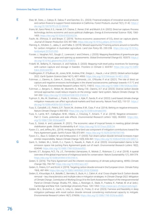 76
Emissions Gap Report 2023: Broken Record
Elias, M., Dees, J., Cabiyo, B., Saksa, P. and Sanchez, D.L. (2023). Financial analysis of innovative wood products
and carbon finance to support forest restoration in California. Forest Products Journal 73(1), 31-42. https://
doi.org/10.13073/FPJ-D-22-00049.
Erans, M., Sanz-Pérez, E.S., Hanak, D.P., Clulow, Z., Reiner, D.M. and Mutch, G.A. (2022). Direct air capture: Process
technology, techno-economic and socio-political challenges. Energy & Environmental Science 15(4), 1360-
1405. https://doi.org/10.1039/D1EE03523A.
Fasihi, M., Efimova, O. and Breyer, C. (2019). Techno-economic assessment of CO2 direct air capture plants.
Journal of Cleaner Production 224, 957-980. https://doi.org/10.1016/j.jclepro.2019.03.086.
Fleming, A., Stitzlein, C., Jakku, E. and Fielke, S. (2019). Missed opportunity? Framing actions around co-benefits
for carbon mitigation in Australian agriculture. Land Use Policy 85, 230-238. https://doi.org/10.1016/j.
landusepol.2019.03.050.
Forster, J., Vaughan, N.E., Gough, C., Lorenzoni, I. and Chilvers, J. (2020). Mapping feasibilities of greenhouse gas
removal: Key issues, gaps and opening up assessments. Global Environmental Change 63, 102073. https://
doi.org/10.1016/j.gloenvcha.2020.102073.
Fridahl, M., Bellamy, R., Hansson, A. and Haikola, S. (2020). Mapping multi-level policy incentives for bioenergy
with carbon capture and storage in Sweden. Frontiers in Climate 2, 604787. https://doi.org/10.3389/
fclim.2020.604787.
Friedlingstein, P., O’Sullivan, M., Jones, M.W., Andrew, R.M., Gregor, L., Hauck, J. et al. (2022). Global carbon budget
2022. Earth System Science Data 14(11), 4811-4900. https://doi.org/10.5194/essd-14-4811-2022.
Fuhrman, J., Clarens, A., Calvin, K., Doney, S.C., Edmonds, J.A., O’Rourke, P. et al. (2021). The role of direct air
capture and negative emissions technologies in the shared socioeconomic pathways towards +1.5 °C and
+2 °C futures. Environmental Research Letters 16(11), 114012. https://doi.org/10.1088/1748-9326/ac2db0.
Fuhrman, J., Bergero, C., Weber, M., Monteith, S., Wang, F.M., Clarens, A.F. et al. (2023). Diverse carbon dioxide
removal approaches could reduce impacts on the energy–water–land system. Nature Climate Change 13,
341-350. https://doi.org/10.1038/s41558-023-01604-9.
Fujimori, S., Wu, W., Doelman, J., Frank, S., Hristov, J., Kyle, P., Sands, R. et al. (2022). Land-based climate change
mitigation measures can affect agricultural markets and food security. Nature Food 3(2), 110-121. https://
doi.org/10.1038/s43016-022-00464-4.
Fuss, S., Canadell, J.G., Peters, G.P., Tavoni, M., Andrew, R.M., Ciais, P. et al. (2014). Betting on negative emissions.
Nature Climate Change 4, 850-853. https://doi.org/10.1038/nclimate2392.
Fuss, S., Lamb, W.F., Callaghan, M.W., Hilaire, J., Creutzig, F., Amann, T. et al. (2018). Negative emissions—
Part 2: Costs, potentials and side effects. Environmental Research Letters 13(6), 063002. https://doi.
org/10.1088/1748-9326/aabf9f.
Fuss, S., Golub, A. and Lubowski, R. (2021). The economic value of tropical forests in meeting global climate
stabilization goals. Global Sustainability 4, e1. https://doi.org/10.1017/sus.2020.34.
Fyson, C.L. and Jeffery, M.L. (2019). Ambiguity in the land use component of mitigation contributions toward the
Paris Agreement goals. Earth’s Future 7(8), 873-891. https://doi.org/10.1029/2019EF001190.
Fyson, C.L., Baur, S. Gidden, M. and Schleussner, C.-F. (2020). Fair-share carbon dioxide removal increases major
emitter responsibility. Nature Climate Change 10(9), 836-841. https://doi.org/10.1038/s41558-020-0857-2.
Ganti, G., Gidden, M.J., Smith, C.J., Fyson, C., Nauels, A., Riahi, K. et al. (2023). Uncompensated claims to fair
emission space risk putting Paris Agreement goals out of reach. Environmental Research Letters 18(2),
024040. https://doi.org/10.1088/1748-9326/acb502.
Garnett, S.T., Burgess, N.D., Fa, J.E., Fernández-Llamazares, Á., Molnár, Z., Robinson, C.J. et al. (2018). A spatial
overview of the global importance of Indigenous lands for conservation. Nature Sustainability 1(7), 369-374.
https://doi.org/10.1038/s41893-018-0100-6.
Geden, O. (2016). The Paris Agreement and the inherent inconsistency of climate policymaking. WIREs Climate
Change 7(6), 790-797. https://doi.org/10.1002/wcc.427.
Geden, O., Peters, G.P. and Scott, V. (2019). Targeting carbon dioxide removal in the European Union. Climate Policy
19(4), 487-494. https://doi.org/10.1080/14693062.2018.1536600.
Geden, O., Khourdajie, A.A., Bataille, C., Berndes, G., Buck, H.J., Calvin, K. et al. Cross-chapter box 8: Carbon dioxide
removal – key characteristics and multiple roles in mitigation strategies. In Climate Change 2022: Mitigation
of Climate Change. Contribution of Working Group III to the Sixth Assessment Report of the Intergovernmental
Panel on Climate Change. Shukla, P.R., Skea, J., Reisinger, A., Slade, R., Fradera, R., Pathak, M. et al. (eds.).
Cambridge and New York: Cambridge University Press. 1261-1263. https://www.ipcc.ch/report/ar6/wg3/.
Gidden, M.J., Brutschin, E., Ganti, G., Unlu, G., Zakeri, B., Fricko, O. et al. (2023). Fairness and feasibility in deep
mitigation pathways with novel carbon dioxide removal considering institutional capacity to mitigate.
Environmental Research Letters 18(7), 074006. https://doi.org/10.1088/1748-9326/acd8d5.
E
F
G
 