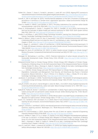 77
Emissions Gap Report 2023: Broken Record
Gidden, M.J., Gasser, T., Grassi, G., Forsell, N., Janssens, I., Lamb, W.F. et al. (2023). Aligning IPCC scenarios to
national land emissions inventories shifts global mitigation benchmarks. https://d197for5662m48.cloudfront.
net/documents/publicationstatus/125532/preprint_pdf/86adfe1dcbe096720eb2f2156377e00a.pdf.
Gosnell, H., Gill, N. and Voyer, M. (2019). Transformational adaptation on the farm: Processes of change and
persistence in transitions to ‘climate-smart’ regenerative agriculture. Global Environmental Change 59,
101965. https://doi.org/10.1016/j.gloenvcha.2019.101965.
Grant, N., Hawkes, A., Mittal, S. and Gambhir, A. (2021). The policy implications of an uncertain carbon dioxide
removal potential. Joule 5(10), 2593-2605. https://doi.org/10.1016/j.joule.2021.09.004.
Grassi, G., Schwingshackl, C., Gasser, T., Houghton, R.A., Sitch, S., Canadell, J.G. et al. (2023). Harmonising the
land-use flux estimates of global models and national inventories for 2000–2020. Earth System Science
Data 15(3), 1093-1114. https://doi.org/10.5194/essd-15-1093-2023.
Grubler, A. and Wilson, C. (eds.) (2013). Energy Technology Innovation: Learning from Historical Successes and
Failures. Cambridge: Cambridge University Press. https://doi.org/10.1017/CBO9781139150880.
Haberl, H., Mbow, C., Deng, X., Irwin, E.G., Kerr, S., Kuemmerle, T. et al. (2014). Finite land resources and competition.
In Rethinking Global Land Use in an Urban Era. Seto, K.C. and Reenberg, A. (eds.). Cambridge, MA: MIT Press.
Chapter 4. 35-69. https://doi.org/10.7551/mitpress/9780262026901.003.0004.
Holz, C., Siegel, L.S., Johnston, E., Jones, A.P. and Sterman, J. (2018). Ratcheting ambition to limit warming to 1.5
°C–trade-offs between emission reductions and carbon dioxide removal. Environmental Research Letters
13(6), 064028. https://doi.org/10.1088/1748-9326/aac0c1.
Honegger, M., Burns, W. and Morrow, D.R. (2021). Is carbon dioxide removal ‘mitigation of climate change’?
Review of European, Comparative & International Environmental Law 30(3), 327-335. https://doi.org/10.1111/
reel.12401.
Honegger, M., Michaelowa, A. and Roy, J. (2021). Potential implications of carbon dioxide removal for the
Sustainable Development Goals. Climate Policy 21(5), 678-698. https://doi.org/10.1080/14693062.2
020.1843388.
Intergovernmental Panel on Climate Change (2022a). Climate Change 2022: Mitigation of Climate Change.
Contribution of Working Group III to the Sixth Assessment Report of the Intergovernmental Panel on Climate
Change. Shukla, P.R., Skea, J., Reisinger, A., Slade, R., Fradera, R., Pathak, M. et al. (eds.). Cambridge and New
York: Cambridge University Press. https://www.ipcc.ch/report/ar6/wg3/.
__________ (2022b). Climate Change and Land: IPCC Special Report on Climate Change, Desertification, Land
Degradation, Sustainable Land Management, Food Security, and Greenhouse Gas Fluxes in Terrestrial
Ecosystems. Masson-Delmotte, V., Zhai, P., Pörtner, H.-O., Roberts, D., Skea, J., Shukla, P.R. et al. (eds.).
Cambridge: Cambridge University Press. https://doi.org/10.1017/9781009157988.
Jacobsson, S. and Bergek, A. (2004). Transforming the energy sector: The evolution of technological systems
in renewable energy technology. Industrial and Corporate Change 13(5), 815-849. https://doi.org/10.1093/
icc/dth032.
Jung, M., Arnell, A., De Lamo, X., García-Rangel, S., Lewis, M., Mark, J. et al. (2021). Areas of global importance for
conserving terrestrial biodiversity, carbon and water. Nature Ecology & Evolution 5(11), 1499-1509. https://
doi.org/10.1038/s41559-021-01528-7.
Kalkuhl, M., Franks, M., Gruner, F., Lessmann, K. and Edenhofer, O. (2022). Pigou’s advice and Sisyphus’ warning:
Carbon pricing with non-permanent carbon-dioxide removal. CESifo Working Paper No. 10169. Munich:
CESifo. https://doi.org/10.2139/ssrn.4315996.
Kartha, S., Caney, S., Dubash, N.K. and Muttitt, G. (2018). Whose carbon is burnable? Equity considerations in the
allocation of a ‘right to extract’. Climatic Change 150(1), 117-129. https://doi.org.10.1007/s10584-018-2209-z.
Koven, C.D., Sanderson, B.M. and Swann, A.L.S. (2023). Much of zero emissions commitment occurs before
reaching net zero emissions. Environmental Research Letters 18(1), 014017. https://doi.org/10.1088/1748-
9326/acab1a.
Lebling, K., Schumer, C. and Riedl, D. (2023). International governance of technological carbon removal: Surfacing
questions, exploring solutions. Washington, D.C.: World Resources Institute. https://doi.org/10.46830/
wriwp.23.00013.
Lackner, K.S. and Azarabadi, H. (2021). Buying down the cost of direct air capture. Industrial & Engineering
Chemistry Research 60(22), 8196-8208. https://doi.org/10.1021/acs.iecr.0c04839.
Lecocq, F., Winkler, H., Daka, J.P., Fu, S., Gerber, J.S., Kartha, S. et al. (2022). Mitigation and development pathways
in the near- to mid-term. In Climate Change 2022: Mitigation of Climate Change. Contribution of Working
Group III to the Sixth Assessment Report of the Intergovernmental Panel on Climate Change. Shukla, P.R.,
Skea, J., Reisinger, A., Slade, R., Fradera, R., Pathak, M. et al. (eds.). Cambridge and New York: Cambridge
University Press. Chapter 4. 409-502. https://doi.org/10.1017/9781009157926.006.
Lenzi, D., Lamb, W.F., Hilaire, J., Kowarsch, M. and Minx, J.C. (2018). Don’t deploy negative emissions technologies
without ethical analysis. Nature 561, 303-305. https://doi.org/10.1038/d41586-018-06695-5.
H
I
J
K
L
 