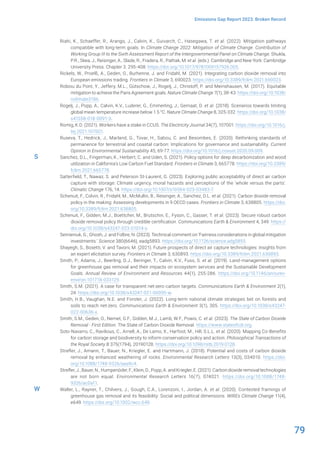 79
Emissions Gap Report 2023: Broken Record
Riahi, K., Schaeffer, R., Arango, J., Calvin, K., Guivarch, C., Hasegawa, T. et al. (2022). Mitigation pathways
compatible with long-term goals. In Climate Change 2022: Mitigation of Climate Change. Contribution of
Working Group III to the Sixth Assessment Report of the Intergovernmental Panel on Climate Change. Shukla,
P.R., Skea, J., Reisinger, A., Slade, R., Fradera, R., Pathak, M. et al. (eds.). Cambridge and New York: Cambridge
University Press. Chapter 3. 295-408. https://doi.org/10.1017/9781009157926.005.
Rickels, W., Proelß, A., Geden, O., Burhenne, J. and Fridahl, M. (2021). Integrating carbon dioxide removal into
European emissions trading. Frontiers in Climate 3, 690023. https://doi.org/10.3389/fclim.2021.690023.
Robiou du Pont, Y., Jeffery, M.L., Gütschow, J., Rogelj, J., Christoff, P. and Meinshausen, M. (2017). Equitable
mitigation to achieve the Paris Agreement goals. Nature Climate Change 7(1), 38-43. https://doi.org/10.1038/
nclimate3186.
Rogelj, J., Popp, A., Calvin, K.V., Luderer, G., Emmerling, J., Gernaat, D. et al. (2018). Scenarios towards limiting
global mean temperature increase below 1.5 °C. Nature Climate Change 8, 325-332. https://doi.org/10.1038/
s41558-018-0091-3.
Romig, K.D. (2021). Workers have a stake in CCUS. The Electricity Journal 34(7), 107001. https://doi.org/10.1016/j.
tej.2021.107001.
Ruseva, T., Hedrick, J., Marland, G., Tovar, H., Sabou, C. and Besombes, E. (2020). Rethinking standards of
permanence for terrestrial and coastal carbon: Implications for governance and sustainability. Current
Opinion in Environmental Sustainability 45, 69-77. https://doi.org/10.1016/j.cosust.2020.09.009.
Sanchez, D.L., Fingerman, K., Herbert, C. and Uden, S. (2021). Policy options for deep decarbonization and wood
utilization in California’s Low Carbon Fuel Standard. Frontiers in Climate 3, 665778. https://doi.org/10.3389/
fclim.2021.665778.
Satterfield, T., Nawaz, S. and Peterson St-Laurent, G. (2023). Exploring public acceptability of direct air carbon
capture with storage: Climate urgency, moral hazards and perceptions of the ‘whole versus the parts’.
Climatic Change 176, 14. https://doi.org/10.1007/s10584-023-03483-7.
Schenuit, F., Colvin, R., Fridahl, M., McMullin, B., Reisinger, A., Sanchez, D.L. et al. (2021). Carbon dioxide removal
policy in the making: Assessing developments in 9 OECD cases. Frontiers in Climate 3, 638805. https://doi.
org/10.3389/fclim.2021.638805.
Schenuit, F., Gidden, M.J., Boettcher, M., Brutschin, E., Fyson, C., Gasser, T. et al. (2023). Secure robust carbon
dioxide removal policy through credible certification. Communications Earth & Environment 4, 349. https://
doi.org/10.1038/s43247-023-01014-x.
Semieniuk, G., Ghosh, J. and Folbre, N. (2023). Technical comment on ‘Fairness considerations in global mitigation
investments.’ Science 380(6646), eadg5893. https://doi.org/10.1126/science.adg5893.
Shayegh, S., Bosetti, V. and Tavoni, M. (2021). Future prospects of direct air capture technologies: Insights from
an expert elicitation survey. Frontiers in Climate 3, 630893. https://doi.org/10.3389/fclim.2021.630893.
Smith, P., Adams, J., Beerling, D.J., Beringer, T., Calvin, K.V., Fuss, S. et al. (2019). Land-management options
for greenhouse gas removal and their impacts on ecosystem services and the Sustainable Development
Goals. Annual Review of Environment and Resources 44(1), 255-286. https://doi.org/10.1146/annurev-
environ-101718-033129.
Smith, S.M. (2021). A case for transparent net-zero carbon targets. Communications Earth & Environment 2(1),
24. https://doi.org/10.1038/s43247-021-00095-w.
Smith, H.B., Vaughan, N.E. and Forster, J. (2022). Long-term national climate strategies bet on forests and
soils to reach net-zero. Communications Earth & Environment 3(1), 305. https://doi.org/10.1038/s43247-
022-00636-x.
Smith, S.M., Geden, O., Nemet, G.F., Gidden, M.J., Lamb, W.F., Powis, C. et al. (2023). The State of Carbon Dioxide
Removal - First Edition. The State of Carbon Dioxide Removal. https://www.stateofcdr.org.
Soto-Navarro, C., Ravilious, C., Arnell, A., De Lamo, X., Harfoot, M., Hill, S.L.L. et al. (2020). Mapping Co-Benefits
for carbon storage and biodiversity to inform conservation policy and action. Philosophical Transactions of
the Royal Society B 375(1794), 20190128. https://doi.org/10.1098/rstb.2019.0128.
Strefler, J., Amann, T., Bauer, N., Kriegler, E. and Hartmann, J. (2018). Potential and costs of carbon dioxide
removal by enhanced weathering of rocks. Environmental Research Letters 13(3), 034010. https://doi.
org/10.1088/1748-9326/aaa9c4.
Strefler, J., Bauer, N., Humpenöder, F., Klein, D., Popp, A. and Kriegler, E. (2021). Carbon dioxide removal technologies
are not born equal. Environmental Research Letters 16(7), 074021. https://doi.org/10.1088/1748-
9326/ac0a11.
Waller, L., Rayner, T., Chilvers, J., Gough, C.A., Lorenzoni, I., Jordan, A. et al. (2020). Contested framings of
greenhouse gas removal and its feasibility: Social and political dimensions. WIREs Climate Change 11(4),
e649. https://doi.org/10.1002/wcc.649.
S
W
 