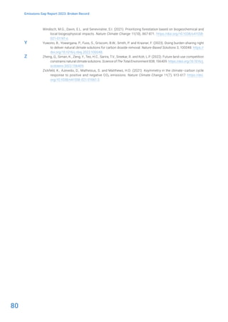 80
Emissions Gap Report 2023: Broken Record
Windisch, M.G., Davin, E.L. and Seneviratne, S.I. (2021). Prioritizing forestation based on biogeochemical and
local biogeophysical impacts. Nature Climate Change 11(10), 867-871. https://doi.org/10.1038/s41558-
021-01161-z.
Yuwono, B., Yowargana, P., Fuss, S., Griscom, B.W., Smith, P. and Kraxner, F. (2023). Doing burden-sharing right
to deliver natural climate solutions for carbon dioxide removal. Nature-Based Solutions 3, 100048. https://
doi.org/10.1016/j.nbsj.2022.100048.
Zheng, Q., Siman, K., Zeng, Y., Teo, H.C., Sarira, T.V., Sreekar, R. and Koh, L.P. (2022). Future land-use competition
constrains natural climate solutions. Science of The Total Environment 838, 156409. https://doi.org/10.1016/j.
scitotenv.2022.156409.
Zickfeld, K., Azevedo, D., Mathesius, S. and Matthews, H.D. (2021). Asymmetry in the climate–carbon cycle
response to positive and negative CO2 emissions. Nature Climate Change 11(7), 613-617. https://doi.
org/10.1038/s41558-021-01061-2.
Y
Z
 