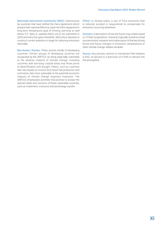 XI
Emissions Gap Report 2023: Broken Record
Nationally determined contribution (NDC): Submissions
by countries that have ratified the Paris Agreement which
present their national efforts to reach the Paris Agreement’s
long-term temperature goal of limiting warming to well
below 2°C. New or updated NDCs are to be submitted in
2020 and every five years thereafter. NDCs thus represent a
country’s current ambition or target for reducing emissions
nationally.
Non-Annex I Parties: These consist mostly of developing
countries. Certain groups of developing countries are
recognized by the UNFCCC as being especially vulnerable
to the adverse impacts of climate change, including
countries with low-lying coastal areas and those prone
to desertification and drought. Others, such as countries
that rely heavily on income from fossil fuel production and
commerce, feel more vulnerable to the potential economic
impacts of climate change response measures. The
UNFCCC emphasizes activities that promise to answer the
special needs and concerns of these vulnerable countries,
such as investment, insurance and technology transfer.
Offset: In climate policy, a unit of CO2e emissions that
is reduced, avoided or sequestered to compensate for
emissions occurring elsewhere.
Scenario: A description of how the future may unfold, based
on “if-then” propositions. Scenarios typically include an initial
socioeconomic situation and a description of the key driving
forces and future changes in emissions, temperatures or
other climate change-related variables.
Source: Any process, activity or mechanism that releases
a GHG, an aerosol or a precursor of a GHG or aerosol into
the atmosphere.
 