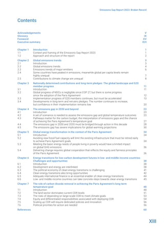 XIII
Emissions Gap Report 2023: Broken Record
Contents
Acknowledgements V
Glossary		 IX
Foreword		 XV
Executive summary XVI
Chapter 1 Introduction 1
1.1		 Context and framing of the Emissions Gap Report 2023 1
1.2		 Approach and structure of the report 2
Chapter 2 Global emissions trends 3
2.1		 Introduction 3
2.2		 Global emissions trends 4
2.3		 Emissions trends of major emitters 6
2.4		 Some countries have peaked in emissions, meanwhile global per capita levels remain
highly unequal 7
2.5		 Contributions to climate change are unequal 8
Chapter 3 Nationally determined contributions and long-term pledges: The global landscape and G20
member progress 11
3.1		 Introduction 11
3.2		 Global progress of NDCs is negligible since COP 27, but there is some progress
since the adoption of the Paris Agreement 12
3.3		 Implementation progress of G20 members continues, but must be accelerated 13
3.4		 Developments in long-term and net-zero pledges: The number continues to increase,
but confidence in their implementation remains low 20
Chapter 4 The emissions gap in 2030 and beyond 23
4.1		 Introduction 23
4.2		 A set of scenarios is needed to assess the emissions gap and global temperature outcomes 23
4.3		 Pathways matter for the carbon budget, the interpretation of emissions gaps and the chance
of achieving the Paris Agreement’s temperature goal 27
4.4		 The emissions gap in 2030 and 2035 must be bridged through action in this decade 28
4.5		 The emissions gap has severe implications for global warming projections 30
Chapter 5 Global energy transformation in the context of the Paris Agreement 34
5.1		 Introduction 34
5.2		 Avoiding new fossil fuel capacity will limit the existing infrastructure that must be retired early
to achieve Paris Agreement goals 34
5.3		 Meeting the basic energy needs of people living in poverty would have a limited impact
on global GHG emissions 36
5.4		 Delivering change requires global cooperation that reflects the equity and fairness principles
of the Paris Agreement 36
Chapter 6 Energy transitions for low-carbon development futures in low- and middle-income countries:
Challenges and opportunities 38
6.1		 Introduction 38
6.2		 Development and energy are interlinked 38
6.3		 The political economy of clean energy transitions is challenging 41
6.4		 Clean energy transitions also bring opportunities 42
6.5		 Adequate international finance is an essential enabler of clean energy transitions 44
6.6		 Low- and middle-income countries can take concrete steps towards clean energy transitions 45
Chapter 7 The role of carbon dioxide removal in achieving the Paris Agreement’s long-term
temperature goal 48
7.1		 Introduction 48
7.2		 The land sector dominates current CDR levels 51
7.3		 The risks of depending on large-scale CDR to meet climate goals 53
7.4		 Equity and differentiated responsibilities associated with deploying CDR 54
7.5		 Scaling up CDR will require dedicated policies and innovation 56
7.6		 Political priorities for action are needed 56
References		 60
 