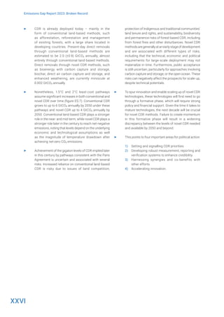 XXVI
Emissions Gap Report 2023: Broken Record
▶ CDR is already deployed today – mainly in the
form of conventional land-based methods, such
as afforestation, reforestation and management
of existing forests, with a large share located in
developing countries. Present-day direct removals
through conventional land-based methods are
estimated to be 2.0 (±0.9) GtCO2 annually, almost
entirely through conventional land-based methods.
Direct removals through novel CDR methods, such
as bioenergy with carbon capture and storage,
biochar, direct air carbon capture and storage, and
enhanced weathering, are currently miniscule at
0.002 GtCO2 annually.
▶ Nonetheless, 1.5°C and 2°C least-cost pathways
assume significant increases in both conventional and
novel CDR over time (figure ES.7). Conventional CDR
grows to up to 6 GtCO2 annually by 2050 under these
pathways and novel CDR up to 4 GtCO2 annually by
2050. Conventional land-based CDR plays a stronger
role in the near- and mid-term, while novel CDR plays a
stronger role later in the century to reach net-negative
emissions, noting that levels depend on the underlying
economic and technological assumptions as well
as the magnitude of temperature drawdown after
achieving net-zero CO2 emissions.
▶ Achievement of the gigaton levels of CDR implied later
in this century by pathways consistent with the Paris
Agreement is uncertain and associated with several
risks. Increased reliance on conventional land-based
CDR is risky due to issues of land competition,
protection of Indigenous and traditional communities’
land tenure and rights, and sustainability, biodiversity
and permanence risks of forest-based CDR, including
from forest fires and other disturbances. Novel CDR
methodsaregenerallyatanearlystageofdevelopment
and are associated with different types of risks,
including that the technical, economic and political
requirements for large-scale deployment may not
materialize in time. Furthermore, public acceptance
is still uncertain, particularly for approaches involving
carbon capture and storage, or the open ocean. These
risks can negatively affect the prospects for scale-up,
despite technical potentials.
▶ To spur innovation and enable scaling up of novel CDR
technologies, these technologies will first need to go
through a formative phase, which will require strong
policy and financial support. Given the time it takes to
mature technologies, the next decade will be crucial
for novel CDR methods. Failure to create momentum
in this formative phase will result in a widening
discrepancy between the levels of novel CDR needed
and available by 2050 and beyond.
▶ This points to four important areas for political action:
1) Setting and signalling CDR priorities
2) Developing robust measurement, reporting and
verification systems to enhance credibility
3) Harnessing synergies and co-benefits with
other efforts
4) Accelerating innovation.
 
