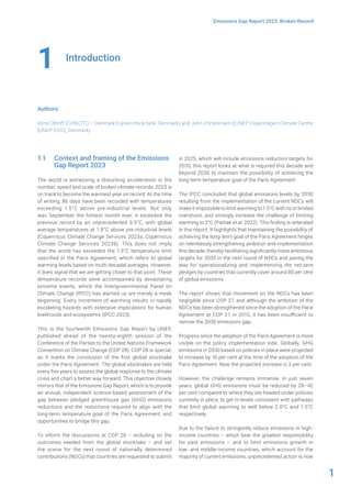 1
Emissions Gap Report 2023: Broken Record
Introduction
Authors:
Anne Olhoff (CONCITO – Denmark’s green think tank, Denmark) and John Christensen ((UNEP Copenhagen Climate Centre
[UNEP-CCC], Denmark)
1
1.1 Context and framing of the Emissions
Gap Report 2023
The world is witnessing a disturbing acceleration in the
number, speed and scale of broken climate records: 2023 is
on track to become the warmest year on record. At the time
of writing, 86 days have been recorded with temperatures
exceeding 1.5°C above pre-industrial levels. Not only
was September the hottest month ever, it exceeded the
previous record by an unprecedented 0.5°C, with global
average temperatures at 1.8°C above pre-industrial levels
(Copernicus Climate Change Services 2023a; Copernicus
Climate Change Services 2023b). This does not imply
that the world has exceeded the 1.5°C temperature limit
specified in the Paris Agreement, which refers to global
warming levels based on multi-decadal averages. However,
it does signal that we are getting closer to that point. These
temperature records were accompanied by devastating
extreme events, which the Intergovernmental Panel on
Climate Change (IPCC) has warned us are merely a meek
beginning. Every increment of warming results in rapidly
escalating hazards with extensive implications for human
livelihoods and ecosystems (IPCC 2023).
This is the fourteenth Emissions Gap Report by UNEP,
published ahead of the twenty-eighth session of the
Conference of the Parties to the United Nations Framework
Convention on Climate Change (COP 28). COP 28 is special,
as it marks the conclusion of the first global stocktake
under the Paris Agreement. The global stocktakes are held
every five years to assess the global response to the climate
crisis and chart a better way forward. This objective closely
mirrors that of the Emissions Gap Report, which is to provide
an annual, independent science-based assessment of the
gap between pledged greenhouse gas (GHG) emissions
reductions and the reductions required to align with the
long-term temperature goal of the Paris Agreement, and
opportunities to bridge this gap.
To inform the discussions at COP 28 – including on the
outcomes needed from the global stocktake – and set
the scene for the next round of nationally determined
contributions (NDCs) that countries are requested to submit
in 2025, which will include emissions reduction targets for
2035, this report looks at what is required this decade and
beyond 2030 to maintain the possibility of achieving the
long-term temperature goal of the Paris Agreement.
The IPCC concluded that global emissions levels by 2030
resulting from the implementation of the current NDCs will
make it impossible to limit warming to 1.5°C with no or limited
overshoot, and strongly increase the challenge of limiting
warming to 2°C (Pathak et al. 2022). This finding is reiterated
in this report. It highlights that maintaining the possibility of
achieving the long-term goal of the Paris Agreement hinges
on relentlessly strengthening ambition and implementation
this decade, thereby facilitating significantly more ambitious
targets for 2035 in the next round of NDCs and paving the
way for operationalizing and implementing the net-zero
pledges by countries that currently cover around 80 per cent
of global emissions.
The report shows that movement on the NDCs has been
negligible since COP 27, and although the ambition of the
NDCs has been strengthened since the adoption of the Paris
Agreement at COP 21 in 2015, it has been insufficient to
narrow the 2030 emissions gap.
Progress since the adoption of the Paris Agreement is more
visible on the policy implementation side. Globally, GHG
emissions in 2030 based on policies in place were projected
to increase by 16 per cent at the time of the adoption of the
Paris Agreement. Now the projected increase is 3 per cent.
However, the challenge remains immense. In just seven
years, global GHG emissions must be reduced by 28–42
per cent compared to where they are headed under policies
currently in place, to get to levels consistent with pathways
that limit global warming to well below 2.0°C and 1.5°C
respectively.
Due to the failure to stringently reduce emissions in high-
income countries – which bear the greatest responsibility
for past emissions – and to limit emissions growth in
low- and middle-income countries, which account for the
majority of current emissions, unprecedented action is now
 