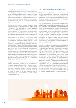 2
Emissions Gap Report 2023: Broken Record
needed by all countries. For high-income countries, this
implies further accelerating domestic emissions reductions,
committing to reaching net-zero as soon as possible – and
sooner than the global averages from the latest IPCC report
implies – and at the same time providing financial and
technical support to low- and middle-income countries. For
low- and middle-income countries, this means that pressing
development needs must be met alongside a transition
away from fossil fuels.
Furthermore, the delay in stringent mitigation action
will likely increase future dependence on carbon dioxide
removal (CDR) from the atmosphere. However, availability
of large-scale CDR opportunities in the future cannot be
taken for granted. The second part of the report explores
the opportunities and challenges associated with energy
transformation, and development and deployment of CDR.
The feasibility of the necessary transformation hinges
on reconciling development and climate objectives in all
countries. As has been amply illustrated during the COVID-19
pandemic and the energy crisis, development choices and
responses to economic shocks are inseparable from – and
often determine – climate outcomes. Previous editions of
the Emissions Gap Report have illustrated that well planned
and socially just transformations can bring economic
benefits, create new jobs, advance gender equality, and
empower people, communities and societies. All available
evidence confirms the availability of a wide range of mature,
efficient and economically attractive options to reduce GHG
emissions. They just need to be deployed, immediately and
at unprecedented rates (Pathak et al. 2022; International
Energy Agency 2023; Lee et al. 2023).
Doing so could simultaneously help reverse the concerning
general international setback on the achievement of
the global Sustainable Development Goals for 2030. A
preliminary assessment shows that of the around 140
targets for which data is available, only 12 per cent are on
track, whereas more than half are moderately or severely
off track, and around 30 per cent have either seen no
movement or have regressed below the 2015 baseline
(United Nations 2023).
1.2 Approach and structure of the report
The Emissions Gap Report is an assessment report. It
provides an evaluation of scientifically and technically
credible knowledge on emissions trends, progress, gaps and
opportunities, based on a synthesis of the latest scientific
literature, models, and data analysis and interpretation,
including that published by the IPCC.
As in previous years, this Emissions Gap Report has been
prepared by an international team of leading experts. This
year, 79 leading scientists from 47 expert institutions
across 22 countries have been engaged in producing the
report. The assessment process has been overseen by an
international steering committee and has been transparent
and participatory. Geographical diversity and gender balance
has been considered to the extent possible. All chapters
have undergone external review, and the assessment
methodology and preliminary findings were made available
to the Governments of the countries specifically mentioned
in the report, to provide them with the opportunity to
comment on the findings.
The report is organized into seven chapters, including this
introduction. Chapter 2 assesses the trends in global GHG
emissions. Chapter 3 provides a global update of NDCs and
long-term net-zero emissions pledges, and assesses the
progress of G20 members towards achieving their NDCs
and net-zero emissions pledges. Chapter 4 updates the
assessment of the emissions gap by 2030 based on the
latest NDCs, and looks at potential gaps beyond 2030. It
also considers the implications of the emissions gap on
the feasibility of achieving the long-term temperature goal
of the Paris Agreement. Chapter 5 frames the second part
of the report, laying out global issues related to energy
transformation and CDR. Chapter 6 assesses challenges
and opportunities for accelerating energy transitions in
low- and middle-income countries, while meeting critical
development needs and priorities. Finally, chapter 7
considers the role, status and scope for CDR in achieving
the long-term temperature goal of the Paris Agreement.
 