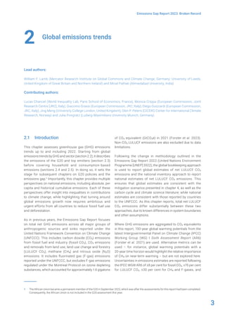 3
Emissions Gap Report 2023: Broken Record
Global emissions trends
Lead authors:
William F. Lamb (Mercator Research Institute on Global Commons and Climate Change, Germany; University of Leeds,
United Kingdom of Great Britain and Northern Ireland) and Minal Pathak (Ahmedabad University, India)
Contributing authors:
Lucas Chancel (World Inequality Lab, Paris School of Economics, France), Monica Crippa (European Commission, Joint
Research Centre [JRC], Italy), Giacomo Grassi (European Commission, JRC, Italy), Diego Guizzardi (European Commission,
JRC, Italy), Jing Meng (University College London, United Kingdom), Glen P. Peters (CICERO Center for International Climate
Research, Norway) and Julia Pongratz (Ludwig-Maximilians University Munich, Germany)
2
2.1 Introduction
This chapter assesses greenhouse gas (GHG) emissions
trends up to and including 2022. Starting from global
emissions trends by GHG and sector (section 2.2), it describes
the emissions of the G20 and top emitters (section 2.3)
before covering household and consumption-based
emissions (sections 2.4 and 2.5). In doing so, it sets the
stage for subsequent chapters on G20 policies and the
emissions gap.1 Importantly, this chapter provides multiple
perspectives on national emissions, including absolute, per
capita and historical cumulative emissions. Each of these
perspectives offer insight into inequalities in contributions
to climate change, while highlighting that turning around
global emissions growth now requires ambitious and
urgent efforts from all countries to reduce fossil fuel use
and deforestation.
As in previous years, the Emissions Gap Report focuses
on total net GHG emissions across all major groups of
anthropogenic sources and sinks reported under the
United Nations Framework Convention on Climate Change
(UNFCCC). This includes carbon dioxide (CO2) emissions
from fossil fuel and industry (fossil CO2), CO2 emissions
and removals from land use, land-use change and forestry
(LULUCF CO2), methane (CH4) and nitrous oxide (N2O)
emissions. It includes fluorinated gas (F-gas) emissions
reported under the UNFCCC, but excludes F-gas emissions
regulated under the Montreal Protocol on ozone depleting
substances, which accounted for approximately 1.6 gigatons
1 The African Union became a permanent member of the G20 in September 2023, which was after the assessments for this report had been completed.
Consequently, the African Union is not included in the G20 assessment this year.
of CO2 equivalent (GtCO2e) in 2021 (Forster et al. 2023).
Non-CO2 LULUCF emissions are also excluded due to data
limitations.
Following the change in methodology outlined in the
Emissions Gap Report 2022 (United Nations Environment
Programme [UNEP] 2022), the global bookkeeping approach
is used to report global estimates of net LULUCF CO2
emissions and the national inventory approach to report
national estimates of net LULUCF CO2 emissions. This
ensures that global estimates are consistent with the
mitigation scenarios presented in chapter 4, as well as the
carbon cycle and climate science literature; while national
estimates are consistent with those reported by countries
to the UNFCCC. As this chapter reports, total net LULUCF
CO2 emissions differ substantially between these two
approaches, due to known differences in system boundaries
and other assumptions.
Where GHG emissions are aggregated to CO2 equivalents
in this report, 100-year global warming potentials from the
latest Intergovernmental Panel on Climate Change (IPCC)
Working Group (WG) I Sixth Assessment Report (AR6)
(Forster et al. 2021) are used. Alternative metrics can be
used – for instance, global warming potentials with a
20-year time horizon would highlight the relative importance
of CH4 on near-term warming – but are not explored here.
Uncertainties in emissions estimates are reported following
the IPCC WGIII AR6 of ±8 per cent for fossil CO2, ±70 per cent
for LULUCF CO2, ±30 per cent for CH4 and F-gases, and
 