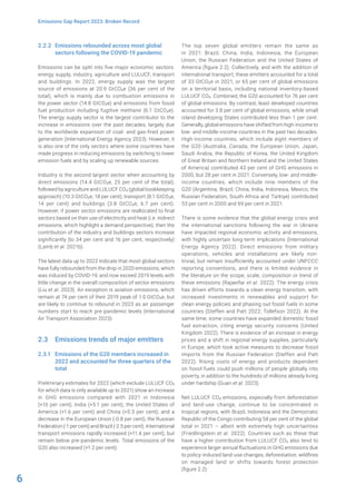 6
Emissions Gap Report 2023: Broken Record
2.2.2 Emissions rebounded across most global
sectors following the COVID-19 pandemic
Emissions can be split into five major economic sectors:
energy supply, industry, agriculture and LULUCF, transport
and buildings. In 2022, energy supply was the largest
source of emissions at 20.9 GtCO2e (36 per cent of the
total), which is mainly due to combustion emissions in
the power sector (14.8 GtCO2e) and emissions from fossil
fuel production including fugitive methane (6.1 GtCO2e).
The energy supply sector is the largest contributor to the
increase in emissions over the past decades, largely due
to the worldwide expansion of coal- and gas-fired power
generation (International Energy Agency 2023). However, it
is also one of the only sectors where some countries have
made progress in reducing emissions by switching to lower
emission fuels and by scaling up renewable sources.
Industry is the second largest sector when accounting by
direct emissions (14.4 GtCO2e, 25 per cent of the total),
followed by agriculture and LULUCF CO2 (global bookkeeping
approach) (10.3 GtCO2e, 18 per cent), transport (8.1 GtCO2e,
14 per cent) and buildings (3.8 GtCO2e, 6.7 per cent).
However, if power sector emissions are reallocated to final
sectors based on their use of electricity and heat (i.e. indirect
emissions, which highlight a demand perspective), then the
contribution of the industry and buildings sectors increase
significantly (to 34 per cent and 16 per cent, respectively)
(Lamb et al. 2021b).
The latest data up to 2022 indicate that most global sectors
have fully rebounded from the drop in 2020 emissions, which
was induced by COVID-19, and now exceed 2019 levels with
little change in the overall composition of sector emissions
(Liu et al. 2023). An exception is aviation emissions, which
remain at 74 per cent of their 2019 peak of 1.0 GtCO2e, but
are likely to continue to rebound in 2023 as air passenger
numbers start to reach pre-pandemic levels (International
Air Transport Association 2023).
2.3 Emissions trends of major emitters
2.3.1 Emissions of the G20 members increased in
2022 and accounted for three quarters of the
total
Preliminary estimates for 2022 (which exclude LULUCF CO2
for which data is only available up to 2021) show an increase
in GHG emissions compared with 2021 in Indonesia
(+10 per cent), India (+5.1 per cent), the United States of
America (+1.6 per cent) and China (+0.3 per cent), and a
decrease in the European Union (-0.8 per cent), the Russian
Federation (-1 per cent) and Brazil (-2.5 per cent). International
transport emissions rapidly increased (+11.4 per cent), but
remain below pre-pandemic levels. Total emissions of the
G20 also increased (+1.2 per cent).
The top seven global emitters remain the same as
in 2021: Brazil, China, India, Indonesia, the European
Union, the Russian Federation and the United States of
America (figure 2.2). Collectively, and with the addition of
international transport, these emitters accounted for a total
of 33 GtCO2e in 2021, or 65 per cent of global emissions
on a territorial basis, including national inventory-based
LULUCF CO2. Combined, the G20 accounted for 76 per cent
of global emissions. By contrast, least developed countries
accounted for 3.8 per cent of global emissions, while small
island developing States contributed less than 1 per cent.
Generally, global emissions have shifted from high-income to
low- and middle-income countries in the past two decades.
High-income countries, which include eight members of
the G20 (Australia, Canada, the European Union, Japan,
Saudi Arabia, the Republic of Korea, the United Kingdom
of Great Britain and Northern Ireland and the United States
of America) contributed 43 per cent of GHG emissions in
2000, but 28 per cent in 2021. Conversely, low- and middle-
income countries, which include nine members of the
G20 (Argentina, Brazil, China, India, Indonesia, Mexico, the
Russian Federation, South Africa and Türkiye) contributed
53 per cent in 2000 and 69 per cent in 2021.
There is some evidence that the global energy crisis and
the international sanctions following the war in Ukraine
have impacted regional economic activity and emissions,
with highly uncertain long-term implications (International
Energy Agency 2022). Direct emissions from military
operations, vehicles and installations are likely non-
trivial, but remain insufficiently accounted under UNFCCC
reporting conventions, and there is limited evidence in
the literature on the scope, scale, composition or trend of
these emissions (Rajaeifar et al. 2022). The energy crisis
has driven efforts towards a clean energy transition, with
increased investments in renewables and support for
clean energy policies and phasing out fossil fuels in some
countries (Steffen and Patt 2022; Tollefson 2022). At the
same time, some countries have expanded domestic fossil
fuel extraction, citing energy security concerns (United
Kingdom 2022). There is evidence of an increase in energy
prices and a shift in regional energy supplies, particularly
in Europe, which took active measures to decrease fossil
imports from the Russian Federation (Steffen and Patt
2022). Rising costs of energy and products dependent
on fossil fuels could push millions of people globally into
poverty, in addition to the hundreds of millions already living
under hardship (Guan et al. 2023).
Net LULUCF CO2 emissions, especially from deforestation
and land-use change, continue to be concentrated in
tropical regions, with Brazil, Indonesia and the Democratic
Republic of the Congo contributing 58 per cent of the global
total in 2021 – albeit with extremely high uncertainties
(Friedlingstein et al. 2022). Countries such as these that
have a higher contribution from LULUCF CO2 also tend to
experience larger annual fluctuations in GHG emissions due
to policy-induced land-use changes, deforestation, wildfires
on managed land or shifts towards forest protection
(figure 2.2).
 