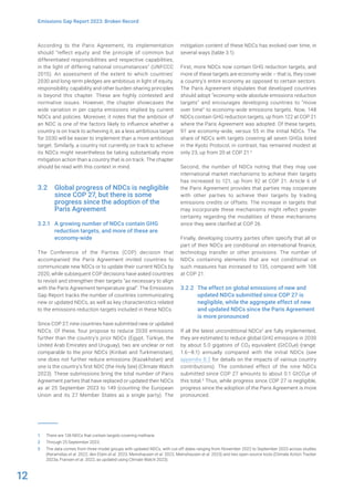 12
Emissions Gap Report 2023: Broken Record
According to the Paris Agreement, its implementation
should “reflect equity and the principle of common but
differentiated responsibilities and respective capabilities,
in the light of differing national circumstances” (UNFCCC
2015). An assessment of the extent to which countries’
2030 and long-term pledges are ambitious in light of equity,
responsibility, capability and other burden-sharing principles
is beyond this chapter. These are highly contested and
normative issues. However, the chapter showcases the
wide variation in per capita emissions implied by current
NDCs and policies. Moreover, it notes that the ambition of
an NDC is one of the factors likely to influence whether a
country is on track to achieving it, as a less ambitious target
for 2030 will be easier to implement than a more ambitious
target. Similarly, a country not currently on track to achieve
its NDCs might nevertheless be taking substantially more
mitigation action than a country that is on track. The chapter
should be read with this context in mind.
3.2 Global progress of NDCs is negligible
since COP 27, but there is some
progress since the adoption of the
Paris Agreement
3.2.1 A growing number of NDCs contain GHG
reduction targets, and more of these are
economy-wide
The Conference of the Parties (COP) decision that
accompanied the Paris Agreement invited countries to
communicate new NDCs or to update their current NDCs by
2020, while subsequent COP decisions have asked countries
to revisit and strengthen their targets “as necessary to align
with the Paris Agreement temperature goal”. The Emissions
Gap Report tracks the number of countries communicating
new or updated NDCs, as well as key characteristics related
to the emissions reduction targets included in these NDCs.
Since COP 27, nine countries have submitted new or updated
NDCs. Of these, four propose to reduce 2030 emissions
further than the country’s prior NDCs (Egypt, Türkiye, the
United Arab Emirates and Uruguay), two are unclear or not
comparable to the prior NDCs (Kiribati and Turkmenistan),
one does not further reduce emissions (Kazakhstan) and
one is the country’s first NDC (the Holy See) (Climate Watch
2023). These submissions bring the total number of Paris
Agreement parties that have replaced or updated their NDCs
as at 25 September 2023 to 149 (counting the European
Union and its 27 Member States as a single party). The
1 There are 136 NDCs that contain targets covering methane.
2 Through 25 September 2023.
3 The data comes from three model groups with updated NDCs, with cut-off dates ranging from November 2022 to September 2023 across studies
(Keramidas et al. 2022; den Elzen et al. 2023; Meinshausen et al. 2022; Meinshausen et al. 2023) and two open-source tools (Climate Action Tracker
2023a; Fransen et al. 2022, as updated using Climate Watch 2023).
mitigation content of these NDCs has evolved over time, in
several ways (table 3.1).
First, more NDCs now contain GHG reduction targets, and
more of these targets are economy-wide – that is, they cover
a country’s entire economy as opposed to certain sectors.
The Paris Agreement stipulates that developed countries
should adopt “economy-wide absolute emissions reduction
targets” and encourages developing countries to “move
over time” to economy-wide emissions targets. Now, 148
NDCs contain GHG reduction targets, up from 122 at COP 21
where the Paris Agreement was adopted. Of these targets,
97 are economy-wide, versus 55 in the initial NDCs. The
share of NDCs with targets covering all seven GHGs listed
in the Kyoto Protocol, in contrast, has remained modest at
only 23, up from 20 at COP 21.1
Second, the number of NDCs noting that they may use
international market mechanisms to achieve their targets
has increased to 121, up from 92 at COP 21. Article 6 of
the Paris Agreement provides that parties may cooperate
with other parties to achieve their targets by trading
emissions credits or offsets. The increase in targets that
may incorporate these mechanisms might reflect greater
certainty regarding the modalities of these mechanisms
since they were clarified at COP 26.
Finally, developing country parties often specify that all or
part of their NDCs are conditional on international finance,
technology transfer or other provisions. The number of
NDCs containing elements that are not conditional on
such measures has increased to 135, compared with 108
at COP 21.
3.2.2 The effect on global emissions of new and
updated NDCs submitted since COP 27 is
negligible, while the aggregate effect of new
and updated NDCs since the Paris Agreement
is more pronounced
If all the latest unconditional NDCs2
are fully implemented,
they are estimated to reduce global GHG emissions in 2030
by about 5.0 gigatons of CO2 equivalent (GtCO2e) (range:
1.6–8.1) annually compared with the initial NDCs (see
appendix B.2 for details on the impacts of various country
contributions). The combined effect of the nine NDCs
submitted since COP 27 amounts to about 0.1 GtCO2e of
this total.3
Thus, while progress since COP 27 is negligible,
progress since the adoption of the Paris Agreement is more
pronounced.
 