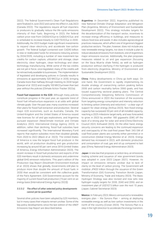 19
Emissions Gap Report 2023: Broken Record
2022). The federal Government’s Clean Fuel Regulations
were finalized in June 2022 and came into effect in July 2023
(Canada 2022). The regulations require all fuel importers
or producers to gradually reduce the life-cycle emissions
intensity of their fuels. Beginning in 2023, the federal
carbon price rose from CA$50/tCO2e to CA$65/tCO2e, and
is scheduled to increase linearly to CA$170/tCO2e in 2030.
Additionally, the 2023 budget made significant investments
to expand clean electricity and accelerate low-carbon
growth. The federal budget contained over CA$40 billion
in new or reallocated funds for emissions-reducing actions
by 2034/2035, including a number of new investment tax
credits for carbon capture, utilization and storage, clean
electricity, clean hydrogen, clean technology and clean
technology manufacturing. While some of the tax credits
are not yet in force, once legislated, many of the credits will
be retroactively available to businesses. The implementation
of legislated and developing policies in Canada results in
emissions at approximately 520 MtCO2e in 2030, bringing
Canada more than halfway through meeting its 2030 target
(Sawyer et al. 2022) and roughly 100 MtCO2e lower than last
year without the policies (Climate Action Tracker 2022a).
Fossil fuel expansion in the G20: Although many policies
constitute progress in the past year, an opposite trend of
fossil fuel infrastructure expansion is at odds with global
climate goals. Over the past year, many countries increased
their plans for fossil fuel extraction and production. Several
major G20 economies, such as Australia, Canada, the
United Kingdom and the United States of America issued
new licences for oil and gas explorations, and Argentina
pursued expansion (NewClimate Institute and Climate
Analytics 2023; International Energy Agency 2023). In
addition, rather than declining, fossil fuel subsidies have
increased significantly. The International Monetary Fund
reports that explicit subsidies more than doubled globally
from 2020 to 2022 (Black et al. 2023). The United States
of America is now the largest fossil fuel producer in the
world, with oil production doubling and gas production
increasing by around 60 per cent since 2010 (United States
of America, Energy Information Administration 2023). The
recent increase in fossil fuel production and exports of the
G20 members result in domestic emissions and undermine
global GHG emission reductions. This year’s edition of the
Production Gap Report (Stockholm Environment Institute
et al. 2023) shows that globally, Governments still plan to
produce more than double the amount of fossil fuels in
2030 than would be consistent with the collective goals
of the Paris Agreement. G20 Governments account for the
majority of current fossil fuel production (73 per cent on an
energy basis [International Energy Agency 2023]).
3.3.3.2 The effect of other selected policy developments
cannot yet be quantified
Several other policies have been adopted by G20 members,
but in many cases their impacts remain unclear. Some of the
key policy developments since the last edition of the UNEP
Emissions Gap Report are described below.
Argentina: In December 2022, Argentina published its
new National Climate Change Adaptation and Mitigation
Plan (Argentina, Ministry of Environment and Sustainable
Development 2022). This strategy includes targets for
the decarbonization of the transport sector, incentives to
increase energy efficiency in buildings, and measures to
reduce food loss and waste. It also includes agroecological
practices measures, which affect one of Argentina’s biggest
productive sectors. The plan, however, does not include any
new renewable energy targets, nor does it include a plan to
reduce absolute emissions from livestock, one of Argentina’s
major emissions sources. Additionally, the plan proposes
measures related to oil and gas expansion (focusing
on the Vaca Muerta shale fields), as well as hydrogen
production without clarifying if the hydrogen is produced
from electricity (Argentina, Ministry of Environment and
Sustainable Development 2022).
China: Policy developments in China go both ways. On
one hand, the Government is rapidly implementing its
double strategy of overarching carbon peaking before
2030 and carbon neutrality before 2060 goals, and has
issued supporting sectoral peaking plans. The Central
Comprehensively Deepening Reforms Commission of
China announced in 2023 the transition of the economy
from targeting energy consumption and intensity reduction
to limiting carbon (intensity and reduction) – a clear sign of
support for clean energy (Xinhua 2023). Non-fossil energy
capacity has surpassed 50 per cent of all installed capacity,
reaching a 2025 milestone target early, and was forecasted
to grow in 2023 by another 180 gigawatts (GW) off the
back of a strong year for solar and wind (China Electricity
Council 2023; Xinhuanet 2023). On the other hand, energy
security concerns are leading to the continued expansion
and overcapacity of the coal-fired power fleet: 243 GW of
coal-fired power plants are currently either permitted or in
construction (Global Energy Monitor et al. 2023). Energy
demand has increased in 2023, with domestic production
and consumption of coal, gas and oil up compared to last
year (China, National Energy Administration 2023).
Japan: A new law that proposes a carbon levy, an emissions
trading scheme and issuance of new government bonds
was adopted in June 2023 (Japan 2021). However, its
impact on emissions remains unclear due to lack of
clarity on the level of carbon pricing. The Government will
mobilize JP¥20 trillion through the issuance of the Green
Transformation (GX) Economy Transition Bonds (Japan,
Ministry of Economy, Trade and Industry 2023). The Basic
Hydrogen Strategy was also revised and now sets new
hydrogen supply targets for 2030, 2040 and 2050, and an
investment plan of US$107.5 billion over the next 15 years
(Japan, Cabinet Secretariat 2023).
Mexico: In February 2023, Mexico announced a renewables
energies plan – the Sonora Plan – aiming at deploying
renewable energy as well as low-carbon investments in the
north of the country (Conan 2023). The Sonora Plan is a
step in the right direction to accelerate the energy transition,
 