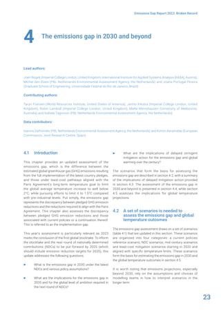 23
Emissions Gap Report 2023: Broken Record
The emissions gap in 2030 and beyond
Lead authors:
Joeri Rogelj (Imperial College London, United Kingdom; International Institute for Applied Systems Analysis [IIASA], Austria),
Michel den Elzen (PBL Netherlands Environmental Assessment Agency, the Netherlands) and Joana Portugal-Pereira
(Graduate School of Engineering, Universidade Federal do Rio de Janeiro, Brazil)
Contributing authors:
Taryn Fransen (World Resources Institute, United States of America), Jarmo Kikstra (Imperial College London, United
Kingdom), Robin Lamboll (Imperial College London, United Kingdom), Malte Meinshausen (University of Melbourne,
Australia) and Isabela Tagomori (PBL Netherlands Environmental Assessment Agency, the Netherlands)
Data contributors:
Ioannis Dafnomilis (PBL Netherlands Environmental Assessment Agency, the Netherlands) and Kimon Keramidas (European
Commission, Joint Research Centre, Spain)
4
4.1 Introduction
This chapter provides an updated assessment of the
emissions gap, which is the difference between the
estimated global greenhouse gas (GHG) emissions resulting
from the full implementation of the latest country pledges,
and those under least-cost pathways aligned with the
Paris Agreement’s long-term temperature goal to limit
the global average temperature increase to well below
2°C, while pursuing efforts to limit it to 1.5°C compared
with pre-industrial levels. Put simply, the emissions gap
represents the discrepancy between pledged GHG emission
reductions and the reductions required to align with the Paris
Agreement. This chapter also assesses the discrepancy
between pledged GHG emission reductions and those
associated with current policies or a continuation thereof.
This is referred to as the implementation gap.
This year’s assessment is particularly relevant as 2023
marks the conclusion of the first global stocktake. To inform
the stocktake and the next round of nationally determined
contributions (NDCs) to be put forward by 2025 (which
should include emission reduction targets for 2035), this
update addresses the following questions:
▶ What is the emissions gap in 2030 under the latest
NDCs and various policy assumptions?
▶ What are the implications for the emissions gap in
2035 and for the global level of ambition required in
the next round of NDCs?
▶ What are the implications of delayed stringent
mitigation action for the emissions gap and global
warming over the century?
The scenarios that form the basis for assessing the
emissions gap are described in section 4.2, with a summary
of the implications of delayed mitigation action provided
in section 4.3. The assessment of the emissions gap in
2030 and beyond is presented in section 4.4, while section
4.5 assesses the implications for global temperature
projections.
4.2 A set of scenarios is needed to
assess the emissions gap and global
temperature outcomes
The emissions gap assessment draws on a set of scenarios
(table 4.1) that are updated in this section. These scenarios
are organized into four categories: a current policies
reference scenario, NDC scenarios, mid-century scenarios
and least-cost mitigation scenarios starting in 2020 and
aligned with specific temperature limits. These scenarios
form the basis for estimating the emissions gap in 2030 and
the global temperature outcomes in section 4.5.
It is worth noting that emissions projections, especially
beyond 2030, rely on the assumptions and choices of
modelling teams in how to interpret scenarios in the
longer term.
 