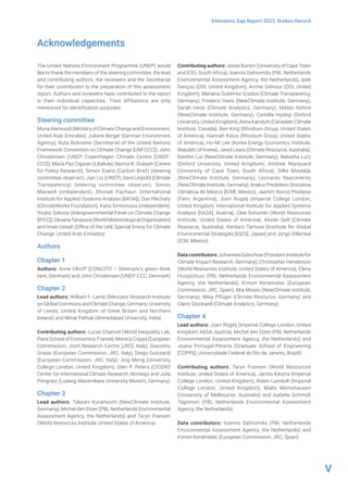 V
Emissions Gap Report 2023: Broken Record
The United Nations Environment Programme (UNEP) would
like to thank the members of the steering committee, the lead
and contributing authors, the reviewers and the Secretariat
for their contribution to the preparation of this assessment
report. Authors and reviewers have contributed to the report
in their individual capacities. Their affiliations are only
mentioned for identification purposes.
Steering committee
Muna Alamoodi (Ministry of Climate Change and Environment,
United Arab Emirates), Juliane Berger (German Environment
Agency), Ruta Bubniene (Secretariat of the United Nations
Framework Convention on Climate Change [UNFCCC]); John
Christensen (UNEP Copenhagen Climate Centre [UNEP-
CCC]), María Paz Cigaran (Libélula); Navroz K. Dubash (Centre
for Policy Research), Simon Evans (Carbon Brief) (steering
committee observer), Jian Liu (UNEP), Gerd Leipold (Climate
Transparency) (steering committee observer), Simon
Maxwell (independent), Shonali Pachauri (International
Institute for Applied Systems Analysis [IIASA]); Dan Plechaty
(ClimateWorks Foundation), Katia Simeonova (independent),
Youba Sokona (Intergovernmental Panel on Climate Change
[IPCC]), Oksana Tarasova (World Meteorological Organization)
and Iman Ustadi (Office of the UAE Special Envoy for Climate
Change, United Arab Emirates)
Authors
Chapter 1
Authors: Anne Olhoff (CONCITO – Denmark’s green think
tank, Denmark) and John Christensen (UNEP-CCC, Denmark)
Chapter 2
Lead authors: William F. Lamb (Mercator Research Institute
on Global Commons and Climate Change, Germany; University
of Leeds, United Kingdom of Great Britain and Northern
Ireland) and Minal Pathak (Ahmedabad University, India)
Contributing authors: Lucas Chancel (World Inequality Lab,
Paris School of Economics, France), Monica Crippa (European
Commission, Joint Research Centre [JRC], Italy), Giacomo
Grassi (European Commission, JRC, Italy), Diego Guizzardi
(European Commission, JRC, Italy), Jing Meng (University
College London, United Kingdom), Glen P. Peters (CICERO
Center for International Climate Research, Norway) and Julia
Pongratz (Ludwig-Maximilians University Munich, Germany)
Chapter 3
Lead authors: Takeshi Kuramochi (NewClimate Institute,
Germany), Michel den Elzen (PBL Netherlands Environmental
Assessment Agency, the Netherlands) and Taryn Fransen
(World Resources Institute, United States of America)
Contributing authors: Jesse Burton (University of Cape Town
and E3G, South Africa), Ioannis Dafnomilis (PBL Netherlands
Environmental Assessment Agency, the Netherlands), Ipek
Gençsü (ODI, United Kingdom), Archie Gilmour (ODI, United
Kingdom), Mariana Gutiérrez Grados (Climate Transparency,
Germany), Frederic Hans (NewClimate Institute, Germany),
Sarah Heck (Climate Analytics, Germany), Niklas Höhne
(NewClimate Institute, Germany), Camilla Hyslop (Oxford
University, United Kingdom), Anna Kanduth (Canadian Climate
Institute, Canada), Ben King (Rhodium Group, United States
of America), Hannah Kolus (Rhodium Group, United States
of America), Ho-Mi Lee (Korea Energy Economics Institute,
Republic of Korea), Jared Lewis (Climate Resource, Australia),
Swithin Lui (NewClimate Institute, Germany), Natasha Lutz
(Oxford University, United Kingdom), Andrew Marquard
(University of Cape Town, South Africa), Silke Mooldijk
(NewClimate Institute, Germany), Leonardo Nascimento
(NewClimate Institute, Germany), Analuz Presbítero (Iniciativa
Climática de México [ICM], Mexico), Jazmín Rocco Predassi
(Farn, Argentina), Joeri Rogelj (Imperial College London,
United Kingdom; International Institute for Applied Systems
Analysis [IIASA], Austria), Clea Schumer (World Resources
Institute, United States of America), Alister Self (Climate
Resource, Australia), Kentaro Tamura (Institute for Global
Environmental Strategies [IGES], Japan) and Jorge Villarreal
(ICM, Mexico)
Data contributors: Johannes Gütschow (Potsdam Institute for
Climate Impact Research, Germany), Christopher Henderson
(World Resources Institute, United States of America), Elena
Hooijschuur (PBL Netherlands Environmental Assessment
Agency, the Netherlands), Kimon Keramidas (European
Commission, JRC, Spain), Mia Moisio (NewClimate Institute,
Germany), Mika Pflüger (Climate Resource, Germany) and
Claire Stockwell (Climate Analytics, Germany)
Chapter 4
Lead authors: Joeri Rogelj (Imperial College London, United
Kingdom; IIASA, Austria), Michel den Elzen (PBL Netherlands
Environmental Assessment Agency, the Netherlands) and
Joana Portugal-Pereira (Graduate School of Engineering
[COPPE], Universidade Federal do Rio de Janeiro, Brazil)
Contributing authors: Taryn Fransen (World Resources
Institute, United States of America), Jarmo Kikstra (Imperial
College London, United Kingdom), Robin Lamboll (Imperial
College London, United Kingdom), Malte Meinshausen
(University of Melbourne, Australia) and Isabela Schmidt
Tagomori (PBL Netherlands Environmental Assessment
Agency, the Netherlands)
Data contributors: Ioannis Dafnomilis (PBL Netherlands
Environmental Assessment Agency, the Netherlands) and
Kimon Keramidas (European Commission, JRC, Spain)
Acknowledgements
 