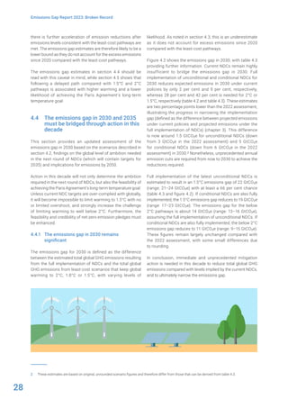 28
Emissions Gap Report 2023: Broken Record
there is further acceleration of emission reductions after
emissions levels consistent with the least-cost pathways are
met. The emissions gap estimates are therefore likely to be a
lower bound as they do not account for the excess emissions
since 2020 compared with the least-cost pathways.
The emissions gap estimates in section 4.4 should be
read with this caveat in mind, while section 4.5 shows that
following a delayed path compared with 1.5°C and 2°C
pathways is associated with higher warming and a lower
likelihood of achieving the Paris Agreement’s long-term
temperature goal.
4.4 The emissions gap in 2030 and 2035
must be bridged through action in this
decade
This section provides an updated assessment of the
emissions gap in 2030 based on the scenarios described in
section 4.2, findings on the global level of ambition needed
in the next round of NDCs (which will contain targets for
2035) and implications for emissions by 2050.
Action in this decade will not only determine the ambition
required in the next round of NDCs, but also the feasibility of
achieving the Paris Agreement’s long-term temperature goal.
Unless current NDC targets are over-complied with globally,
it will become impossible to limit warming to 1.5°C with no
or limited overshoot, and strongly increase the challenge
of limiting warming to well below 2°C. Furthermore, the
feasibility and credibility of net-zero emission pledges must
be enhanced.
4.4.1 The emissions gap in 2030 remains
significant
The emissions gap for 2030 is defined as the difference
between the estimated total global GHG emissions resulting
from the full implementation of NDCs and the total global
GHG emissions from least-cost scenarios that keep global
warming to 2°C, 1.8°C or 1.5°C, with varying levels of
2 These estimates are based on original, unrounded scenario figures and therefore differ from those that can be derived from table 4.3.
likelihood. As noted in section 4.3, this is an underestimate
as it does not account for excess emissions since 2020
compared with the least-cost pathways.
Figure 4.2 shows the emissions gap in 2030, with table 4.3
providing further information. Current NDCs remain highly
insufficient to bridge the emissions gap in 2030. Full
implementation of unconditional and conditional NDCs for
2030 reduces expected emissions in 2030 under current
policies by only 2 per cent and 9 per cent, respectively,
whereas 28 per cent and 42 per cent is needed for 2°C or
1.5°C, respectively (table 4.2 and table 4.3). These estimates
are two percentage points lower than the 2022 assessment,
illustrating the progress in narrowing the implementation
gap (defined as the difference between projected emissions
under current policies and projected emissions under the
full implementation of NDCs) (chapter 3). This difference
is now around 1.5 GtCO2e for unconditional NDCs (down
from 3 GtCO2e in the 2022 assessment) and 5 GtCO2e
for conditional NDCs (down from 6 GtCO2e in the 2022
assessment) in 2030.2 Nonetheless, unprecedented annual
emission cuts are required from now to 2030 to achieve the
reductions required.
Full implementation of the latest unconditional NDCs is
estimated to result in an 1.5°C emissions gap of 22 GtCO2e
(range: 21–24 GtCO2e) with at least a 66 per cent chance
(table 4.3 and figure 4.2). If conditional NDCs are also fully
implemented, the 1.5°C emissions gap reduces to 19 GtCO2e
(range: 17–23 GtCO2e). The emissions gap for the below
2°C pathways is about 14 GtCO2e (range: 13–16 GtCO2e),
assuming the full implementation of unconditional NDCs. If
conditional NDCs are also fully implemented, the below 2°C
emissions gap reduces to 11 GtCO2e (range: 9–15 GtCO2e).
These figures remain largely unchanged compared with
the 2022 assessment, with some small differences due
to rounding.
In conclusion, immediate and unprecedented mitigation
action is needed in this decade to reduce total global GHG
emissions compared with levels implied by the current NDCs,
and to ultimately narrow the emissions gap.
 