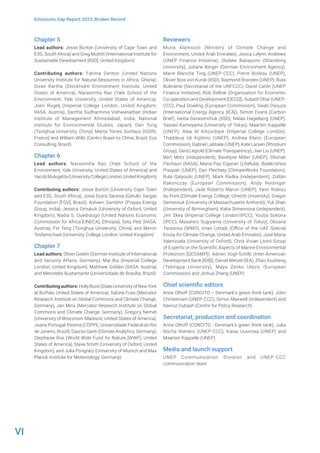 VI
Emissions Gap Report 2023: Broken Record
Chapter 5
Lead authors: Jesse Burton (University of Cape Town and
E3G, South Africa) and Greg Muttitt (International Institute for
Sustainable Development [IISD], United Kingdom)
Contributing authors: Fatima Denton (United Nations
University Institute for Natural Resources in Africa, Ghana),
Sivan Kartha (Stockholm Environment Institute, United
States of America), Narasimha Rao (Yale School of the
Environment, Yale University, United States of America),
Joeri Rogelj (Imperial College London, United Kingdom;
IIASA, Austria), Saritha Sudharmma Vishwanathan (Indian
Institute of Management Ahmedabad, India; National
Institute for Environmental Studies, Japan), Dan Tong
(Tsinghua University, China), Marta Torres Gunfaus (IDDRI,
France) and William Wills (Centro Brasil no Clima, Brazil; Eos
Consulting, Brazil)
Chapter 6
Lead authors: Narasimha Rao (Yale School of the
Environment, Yale University, United States of America) and
Yacob Mulugetta (University College London, United Kingdom)
Contributing authors: Jesse Burton (University Cape Town
and E3G, South Africa), Joisa Dutra Saraiva (Getulio Vargas
Foundation [FGV], Brazil), Ashwin Gambhir (Prayas Energy
Group, India), Jessica Omukuti (University of Oxford, United
Kingdom), Nadia S. Ouedraogo (United Nations Economic
Commission for Africa [UNECA], Ethiopia), Setu Pelz (IIASA,
Austria), Fei Teng (Tsinghua University, China) and Meron
Tesfamichael (University College London, United Kingdom)
Chapter 7
Lead authors: Oliver Geden (German Institute of International
and Security Affairs, Germany), Mai Bui (Imperial College
London, United Kingdom), Matthew Gidden (IIASA, Austria)
and Mercedes Bustamante (Universidade de Brasília, Brazil)
Contributing authors: HollyBuck(StateUniversityofNewYork
at Buffalo, United States of America), Sabine Fuss (Mercator
Research Institute on Global Commons and Climate Change,
Germany), Jan Minx (Mercator Research Institute on Global
Commons and Climate Change, Germany), Gregory Nemet
(University of Wisconsin-Madison, United States of America),
Joana Portugal-Pereira (COPPE, Universidade Federal do Rio
de Janeiro, Brazil), Gaurav Ganti (Climate Analytics, Germany),
Stephanie Roe (World Wide Fund for Nature [WWF], United
States of America), Steve Smith (University of Oxford, United
Kingdom), and Julia Pongratz (University of Munich and Max
Planck Institute for Meteorology, Germany)
Reviewers
Muna Alamoodi (Ministry of Climate Change and
Environment, United Arab Emirates), Jesica Lelynn Andrews
(UNEP Finance Initiative), Oluleke Babayomi (Shandong
University), Juliane Berger (German Environment Agency),
Marie Blanche Ting (UNEP-CCC), Pierre Boileau (UNEP),
Olivier Bois von Kursk (IISD), Raymond Brandes (UNEP), Ruta
Bubniene (Secretariat of the UNFCCC), David Carlin (UNEP
Finance Initiative), Rob Dellink (Organisation for Economic
Co-operation and Development [OECD]), Subash Dhar (UNEP-
CCC), Paul Dowling (European Commission), Swati Dsouza
(International Energy Agency [IEA]), Simon Evans (Carbon
Brief), Ivetta Gerasimchuk (IISD), Niklas Hagelberg (UNEP),
Yasuko Kameyama (University of Tokyo), Maarten Kappelle
(UNEP), Alaa Al Khourdajie (Imperial College London),
Thaddeus Idi Kiplimo (UNEP), Andrea Klaric (European
Commission), Gabriel Labbate (UNEP), Kate Larsen (Rhodium
Group), Gerd Leipold (Climate Transparency), Jian Liu (UNEP),
Bert Metz (independent), Bavelyne Mibei (UNEP), Shonali
Pachauri (IIASA), María Paz Cigaran (Libélula), Balakrishna
Pisupati (UNEP), Dan Plechaty (ClimateWorks Foundation),
Rula Qalyoubi (UNEP), Mark Radka (independent), Zoltán
Rakonczay (European Commission), Andy Reisinger
(Independent), Jade Roberts Maron (UNEP), Yann Robiou
du Pont (Climate Energy College, Utrecht University), Gregor
Semieniuk (University of Massachusetts Amherst), Yuli Shan
(University of Birmingham), Katia Simeonova (independent),
Jim Skea (Imperial College London/IPCC), Youba Sokona
(IPCC), Masahiro Sugiyama (University of Tokyo), Oksana
Tarasova (WMO), Iman Ustadi (Office of the UAE Special
Envoy for Climate Change, United Arab Emirates), José Maria
Valenzuela (University of Oxford), Chris Vivian (Joint Group
of Experts on the Scientific Aspects of Marine Environmental
Protection [GESAMP]), Adrien Vogt-Schilb (Inter-American
Development Bank [IDB]), Daniel Wetzel (IEA), Zhao Xiusheng
(Tshingua University), Maya Zenko Ulezic (European
Commission) and Jinhua Zhang (UNEP)
Chief scientific editors
Anne Olhoff (CONCITO – Denmark’s green think tank), John
Christensen (UNEP-CCC), Simon Maxwell (independent) and
Navroz Dubash (Centre for Policy Research)
Secretariat, production and coordination
Anne Olhoff (CONCITO - Denmark’s green think tank), Julia
Rocha Romero (UNEP-CCC), Kaisa Uusimaa (UNEP) and
Maarten Kappelle (UNEP)
Media and launch support
UNEP Communication Division and UNEP-CCC
communication team
 