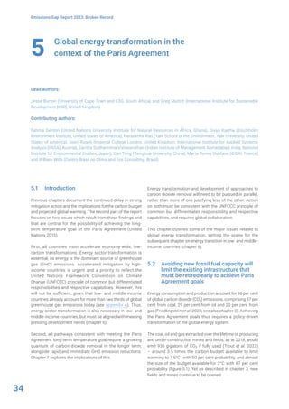34
Emissions Gap Report 2023: Broken Record
Global energy transformation in the
context of the Paris Agreement
Lead authors:
Jesse Burton (University of Cape Town and E3G, South Africa) and Greg Muttitt (International Institute for Sustainable
Development [IISD], United Kingdom)
Contributing authors:
Fatima Denton (United Nations University Institute for Natural Resources in Africa, Ghana), Sivan Kartha (Stockholm
Environment Institute, United States of America), Narasimha Rao (Yale School of the Environment, Yale University, United
States of America), Joeri Rogelj (Imperial College London, United Kingdom; International Institute for Applied Systems
Analysis [IIASA], Austria), Saritha Sudharmma Vishwanathan (Indian Institute of Management Ahmedabad, India; National
Institute for Environmental Studies, Japan), Dan Tong (Tsinghua University, China), Marta Torres Gunfaus (IDDRI, France)
and William Wills (Centro Brasil no Clima and Eos Consulting, Brazil)
5
5.1 Introduction
Previous chapters document the continued delay in strong
mitigation action and the implications for the carbon budget
and projected global warming. The second part of the report
focuses on two issues which result from these findings and
that are central for the possibility of achieving the long-
term temperature goal of the Paris Agreement (United
Nations 2015).
First, all countries must accelerate economy-wide, low-
carbon transformations. Energy sector transformation is
essential, as energy is the dominant source of greenhouse
gas (GHG) emissions. Accelerated mitigation by high-
income countries is urgent and a priority to reflect the
United Nations Framework Convention on Climate
Change (UNFCCC) principle of common but differentiated
responsibilities and respective capabilities. However, this
will not be sufficient, given that low- and middle-income
countries already account for more than two thirds of global
greenhouse gas emissions today (see appendix A). Thus,
energy sector transformation is also necessary in low- and
middle-income countries, but must be aligned with meeting
pressing development needs (chapter 6).
Second, all pathways consistent with meeting the Paris
Agreement long-term temperature goal require a growing
quantum of carbon dioxide removal in the longer term,
alongside rapid and immediate GHG emission reductions.
Chapter 7 explores the implications of this.
Energy transformation and development of approaches to
carbon dioxide removal will need to be pursued in parallel,
rather than more of one justifying less of the other. Action
on both must be consistent with the UNFCCC principle of
common but differentiated responsibility and respective
capabilities, and requires global collaboration.
This chapter outlines some of the major issues related to
global energy transformation, setting the scene for the
subsequent chapter on energy transition in low- and middle-
income countries (chapter 6).
5.2 Avoiding new fossil fuel capacity will
limit the existing infrastructure that
must be retired early to achieve Paris
Agreement goals
Energy consumption and production account for 86 per cent
of global carbon dioxide (CO2) emissions, comprising 37 per
cent from coal, 29 per cent from oil and 20 per cent from
gas (Friedlingstein et al. 2022; see also chapter 2). Achieving
the Paris Agreement goals thus requires a policy-driven
transformation of the global energy system.
The coal, oil and gas extracted over the lifetime of producing
and under-construction mines and fields, as at 2018, would
emit 936 gigatons of CO2 if fully used (Trout et al. 2022)
– around 3.5 times the carbon budget available to limit
warming to 1.5°C with 50 per cent probability, and almost
the size of the budget available for 2°C with 67 per cent
probability (figure 5.1). Yet as described in chapter 3, new
fields and mines continue to be opened.
 
