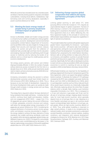 36
Emissions Gap Report 2023: Broken Record
While all countries face stranded asset risk, stranded assets
are likely to intensify existing systemic inequities and related
vulnerabilities, including fiscal deficits, indebtedness, high
borrowing costs and currency devaluation, especially in
poorer countries (Sokona et al. 2023).
5.3 Meeting the basic energy needs of
people living in poverty would have
a limited impact on global GHG
emissions
Access to affordable, reliable and modern energy services
is critical to human welfare and livelihoods, linking together
social equity, economic development and environmental
sustainability (United Nations Department of Economic
and Social Affairs 2022; see also chapter 6). Energy access
enables food security and improved nutrition; reduces
drudgery for women and girls from the collection of
traditional fuels; provides light and frees time for education
and studying; improves health and well-being, both through
access to medicines and by reducing the burden of air
pollution; and is a critical input for small business and for
economic development.
Yet energy poverty persists, with women and children
disproportionately affected. In 2022, the number of people
without electricity access increased for the first time in a
decade (Cozzi et al. 2022), while annual investments would
need to triple to achieve universal access by 2030 (IEA et al.
2023; see also chapter 6).
Increasing consumption among the poorest to achieve
developmental outcomes would have limited impact on
GHG emissions (IPCC 2022; Wollburg et al. 2023). This is
because at very low levels of development, measured by
the Human Development Index, gains can quickly be made
through small increases in energy access and use (Garg
2020; Clarke et al. 2022).
The energy that is required to deliver the basic elements of
living standards that enable well-being – including thermal
comfort, nutritious food, health and education, mobility,
and civic engagement (IPCC 2022) – ranges from 12 to
40 gigajoules per person (taking into account differences
in climate, geography, economic structure and culture),
well below the average global energy consumption of 47
gigajoules per person (Kikstra et al. 2021). Considering the
unequal distribution of emissions across income groups
within and between countries documented in chapter 2,
the energy needed to achieve the basic elements of living
standards that enable well-being worldwide could even
be supplied while decreasing aggregate global energy use
(Millward-Hopkins et al. 2020), if increases for some people
and countries were counterbalanced by decreases in the
high per capita energy consumption of the world’s wealthiest
people (Rao et al. 2019; UNEP 2020; Kikstra et al. 2021).
5.4 Delivering change requires global
cooperation that reflects the equity
and fairness principles of the Paris
Agreement
Limiting global warming to well below 2°C, while
pursuing efforts to limit the increase to 1.5°C, requires an
unprecedented degree of global cooperation. Fairness of
effort-sharing is central to the intergovernmental trust-
building that is essential to the bottom-up process of the
Paris Agreement (Holz et al. 2023). Reflecting this, the
Paris Agreement builds on the principle of common but
differentiated responsibilities and respective capabilities in
light of national circumstances.
This principle implies that countries with greater capacity and
greater historic responsibility for emissions – particularly
high-income countries– will need to take more ambitious
and rapid action, setting the course and demonstrating the
viability of fossil-free development. For example, the Climate
Solidarity Pact, proposed by the United Nations Secretary-
General, calls on all big emitters to make extra efforts to
cut emissions, and wealthier countries to provide financial
and technical resources to support low- and middle-income
countries. Specifically, the Pact calls on developed countries
to reach net zero as close as possible to 2040, and emerging
economies to commit to reaching net zero as close as
possible to 2050 (United Nations Secretary-General 2023).
Differentiated timelines are important for the feasibility of
pathways aligned with the long-term temperature goal of the
Paris Agreement, which is an aspect that global modelling
tends to overlook. To illustrate, the median of 1.5°C pathways
reviewed by the IPCC sees unabated coal power decline by
88 per cent from 2020 to 2030 (Muttitt et al. 2023), which
in coal-dependent countries such as China, India and South
Africa would require transition at a historically implausible
rate, effectively replacing almost the entire fleet of power
stations within a decade, likely making a just transition
impossible (Vinichenko et al. 2021). This is compared to
a 14 per cent reduction in gas power and 10 per cent for
all uses of oil (primary energy), implying slower transition
rates for most high-income countries, which generally
depend more on oil and gas than on coal. Adjusting to a
more feasible coal phase-out pace in all countries would
require correspondingly faster declines in oil and gas use,
and greater efforts by high-income countries (Muttitt et
al. 2023). Thus, while global modelling is important to
align overall ambition, it needs to be complemented by
national models, which are better positioned to understand
societal feasibility constraints, national realities, enabling
conditions, and integration with national development
strategies (La Rovere et al. 2018; Waisman et al. 2019; Deep
Decarbonization Pathways 2021; Gunfaus and Waisman
2021; Svensson 2023).
 