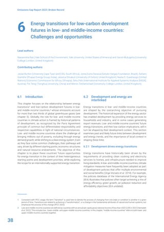 38
Emissions Gap Report 2023: Broken Record
Energy transitions for low-carbon development
futures in low- and middle-income countries:
Challenges and opportunities
Lead authors:
Narasimha Rao (Yale School of the Environment, Yale University, United States of America) and Yacob Mulugetta (University
College London, United Kingdom)
Contributing authors:
Jesse Burton (University Cape Town and E3G, South Africa), Joisa Dutra Saraiva (Getulio Vargas Foundation, Brazil), Ashwin
Gambhir (Prayas Energy Group, India), Jessica Omukuti (University of Oxford, United Kingdom), Nadia S. Ouedraogo (United
Nations Economic Commission for Africa, Ethiopia), Setu Pelz (International Institute for Applied Systems Analysis [IIASA],
Austria), Fei Teng (Tsinghua University, China) and Meron Tesfamichael (University College London, United Kingdom)
6
6.1 Introduction
This chapter focuses on the relationship between energy
transitions1 and low-carbon development futures in low-
and middle-income countries,2 whose emissions account
for more than two thirds of global greenhouse gases (see
chapter 5). Globally, the role for low- and middle-income
countries in climate action is framed by historical patterns
of development, as recognized by the Paris Agreement
principle of common but differentiated responsibility and
respective capabilities in light of national circumstances.
Low- and middle-income countries share the challenge of
bringing millions out of poverty, including through energy
demand growth, while shifting to a clean energy system. Even
as they face some common challenges, their pathways will
vary, driven by different starting points, economic structures
and natural resource endowments. The objective of this
chapter is to place these countries’ future opportunities
for energy transition in the context of their heterogeneous
starting points and development priorities, while exploring
the scope for an internationally supported energy transition.
1 Consistent with IPCC usage, the term “transition” is used here to denote the process of changing from one state or condition to another in a given
period of time. Transitions are related to achieving a “transformation”, or a change in the fundamental attributes of natural and human systems, but
emphasize the process of this change (IPCC 2023).
2 Low-and-middle-income countries are defined as countries with an annual per capita gross national income of less than US$13,205 in 2022 (Hamadeh
et al. 2022). This includes low-, lower-middle- and upper-middle-income countries. In this chapter, “middle-income countries” refers to both lower- and
upper-middle-income countries together.
6.2 Development and energy are
interlinked
Energy transitions in low- and middle-income countries
are shaped by the overarching objective of pursuing
development. The historical expansion of the energy sector
has enabled development by providing energy services to
households and industry, and in some cases generating
export revenues. Low- and middle-income countries’ future
energy transitions, and their low-carbon implications, will in
turn be shaped by their development context. This section
examines past and likely future links between development
and energy trends, and the importance of local context in
shaping these links.
6.2.1 Development drives energy transitions
Energy transitions have historically been driven by the
requirements of providing clean cooking and electricity
services to homes, and infrastructure needed to improve
livingstandards.Inlow-andmiddle-incomecountries,climate
mitigation measures have frequently been adopted as part
of development policies that offer multiple environmental
and social benefits (Ürge-Vorsatz et al. 2014). For example,
the policies database of the International Energy Agency
(IEA) illustrates that policies often target achieving a mix of
energy efficiency, green growth, air pollution reduction and
affordability objectives (IEA undated).
 