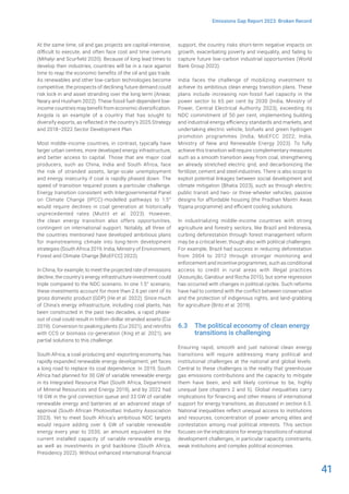 41
Emissions Gap Report 2023: Broken Record
At the same time, oil and gas projects are capital-intensive,
difficult to execute, and often face cost and time overruns
(Mihalyi and Scurfield 2020). Because of long lead times to
develop their industries, countries will be in a race against
time to reap the economic benefits of the oil and gas trade.
As renewables and other low-carbon technologies become
competitive, the prospects of declining future demand could
risk lock-in and asset stranding over the long term (Anwar,
Neary and Huixham 2022). These fossil fuel-dependent low-
income countries may benefit from economic diversification.
Angola is an example of a country that has sought to
diversify exports, as reflected in the country’s 2025 Strategy
and 2018–2022 Sector Development Plan.
Most middle-income countries, in contrast, typically have
larger urban centres, more developed energy infrastructure,
and better access to capital. Those that are major coal
producers, such as China, India and South Africa, face
the risk of stranded assets, large-scale unemployment
and energy insecurity if coal is rapidly phased down. The
speed of transition required poses a particular challenge.
Energy transition consistent with Intergovernmental Panel
on Climate Change (IPCC)-modelled pathways to 1.5°
would require declines in coal generation at historically
unprecedented rates (Muttit et al. 2023). However,
the clean energy transition also offers opportunities,
contingent on international support. Notably, all three of
the countries mentioned have developed ambitious plans
for mainstreaming climate into long-term development
strategies (South Africa 2019; India, Ministry of Environment,
Forest and Climate Change [MoEFCC] 2022).
In China, for example, to meet the projected rate of emissions
decline, the country’s energy infrastructure investment could
triple compared to the NDC scenario. In one 1.5° scenario,
these investments account for more than 2.6 per cent of its
gross domestic product (GDP) (He et al. 2022). Since much
of China’s energy infrastructure, including coal plants, has
been constructed in the past two decades, a rapid phase-
out of coal could result in trillion-dollar stranded assets (Cui
2019). Conversion to peaking plants (Cui 2021), and retrofits
with CCS or biomass co-generation (Xing et al. 2021), are
partial solutions to this challenge.
South Africa, a coal-producing and -exporting economy, has
rapidly expanded renewable energy development, yet faces
a long road to replace its coal dependence. In 2019, South
Africa had planned for 30 GW of variable renewable energy
in its Integrated Resource Plan (South Africa, Department
of Mineral Resources and Energy 2019), and by 2022 had
18 GW in the grid connection queue and 33 GW of variable
renewable energy and batteries at an advanced stage of
approval (South African Photovoltaic Industry Association
2023). Yet to meet South Africa’s ambitious NDC targets
would require adding over 6 GW of variable renewable
energy every year to 2030, an amount equivalent to the
current installed capacity of variable renewable energy,
as well as investments in grid backbone (South Africa,
Presidency 2022). Without enhanced international financial
support, the country risks short-term negative impacts on
growth, exacerbating poverty and inequality, and failing to
capture future low-carbon industrial opportunities (World
Bank Group 2022).
India faces the challenge of mobilizing investment to
achieve its ambitious clean energy transition plans. These
plans include increasing non-fossil fuel capacity in the
power sector to 65 per cent by 2030 (India, Ministry of
Power, Central Electrical Authority 2023), exceeding its
NDC commitment of 50 per cent, implementing building
and industrial energy efficiency standards and markets, and
undertaking electric vehicle, biofuels and green hydrogen
promotion programmes (India, MoEFCC 2022; India,
Ministry of New and Renewable Energy 2023). To fully
achieve this transition will require complementary measures
such as a smooth transition away from coal, strengthening
an already stretched electric grid, and decarbonizing the
fertilizer, cement and steel industries. There is also scope to
exploit potential linkages between social development and
climate mitigation (Bhatia 2023), such as through electric
public transit and two- or three-wheeler vehicles, passive
designs for affordable housing (the Pradhan Mantri Awas
Yojana programme) and efficient cooling solutions.
In industrializing middle-income countries with strong
agriculture and forestry sectors, like Brazil and Indonesia,
curbing deforestation through forest management reform
may be a critical lever, though also with political challenges.
For example, Brazil had success in reducing deforestation
from 2004 to 2012 through stronger monitoring and
enforcement and incentive programmes, such as conditional
access to credit in rural areas with illegal practices
(Assunção, Gandour and Rocha 2015), but some regression
has occurred with changes in political cycles. Such reforms
have had to contend with the conflict between conservation
and the protection of indigenous rights, and land-grabbing
for agriculture (Brito et al. 2019).
6.3 The political economy of clean energy
transitions is challenging
Ensuring rapid, smooth and just national clean energy
transitions will require addressing many political and
institutional challenges at the national and global levels.
Central to these challenges is the reality that greenhouse
gas emissions contributions and the capacity to mitigate
them have been, and will likely continue to be, highly
unequal (see chapters 2 and 5). Global inequalities carry
implications for financing and other means of international
support for energy transitions, as discussed in section 6.5.
National inequalities reflect unequal access to institutions
and resources, concentration of power among elites and
contestation among rival political interests. This section
focuses on the implications for energy transitions of national
development challenges, in particular capacity constraints,
weak institutions and complex political economies.
 