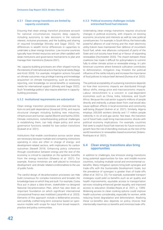 42
Emissions Gap Report 2023: Broken Record
6.3.1 Clean energy transitions are limited by
capacity constraints
Ensuring that clean energy transition processes account
for national circumstances requires deep capacity,
including autonomy to take decisions in the national
interest, inclusive processes, and the building and sharing
of required knowledge (Klinsky and Sagar 2022). Yet
differences in wealth mirror differences in capacities to
undertake a clean energy transition. Low-income countries
typically have limited resources and are often saddled with
weak institutions and governance mechanisms to plan and
manage their transitions (Sokona 2021).
Yet, capacity-building processes are often shaped more by
the interests of international actors than by local needs (Nago
and Krott 2020). For example, mitigation actions focused
on climate outcomes may privilege training and knowledge
acquisition on climate transparency, such as emissions
reporting, over knowledge on social benefits or assessing
needs for international support (Klinsky and Sagar 2022).
Such “knowledge politics” also require attention in capacity-
building processes.
6.3.2 Institutional requirements are substantial
Clean energy transition processes are characterized by
lock-ins and path dependence (Sovacool 2016), and require
structural changes including building new industries,
infrastructure and human capital (Muttitt and Kartha 2020).
Climate institutions, notwithstanding political challenges
in establishing them, can help shape policy and serve
governance functions needed for low-carbon transitions
(Dubash et al. 2021).
Institutions that enable coordination across sector areas
are necessary because multiple and competing institutions
operating in silos are often in charge of energy- and
development-related sectors, with implications for carbon
outcomes (Newell 2019). Enhancing policy coherence
through coordination between energy and the rest of the
economy is critical to capitalize on the systemic benefits
from the energy transition (Shawoo et al. 2021). For
example, finance ministries are well placed to introduce
development- and climate-related conditionalities to the use
of public funds.
The careful design of decarbonization processes can help
build consensus for complex transitions and broaden the
knowledge base on which they are built. For example, Costa
Rica put in place a data-driven, stakeholder-co-designed
National Decarbonization Plan, which has also been an
important foundation on which significant international
concessional finance was mobilized (Jaramillo et al. 2023).
Elements of this approach include a deliberative process,
and carefully crafted long-term scenarios based on open-
source models with scope for input from broad research,
practice and policy communities.
6.3.3 Political economy challenges include
entrenched fossil fuel interests
Undertaking clean energy transitions requires structural
changes in political economy, with impacts on existing
economic structures and interests as well as new political
constituencies. For example, in South Africa, the historically
powerful alliance of coal mining and the main electricity
utility Eskom have maintained their defence of incumbent
fossil fuel, while new alliances composed of parts of the
State and civil society have lined up in favour of expanding
renewables (Hochstetler 2020). The chasm between these
coalitions has made it difficult for policymakers to commit
fully to either climate action or renewable energy. In Latin
American countries where livestock cultivation contributes
to deforestation, mitigation may threaten the political
influence of the cattle industry and increase the importance
of food policies to reduce beef demand (Dumas et al. 2022).
The political acceptability of sustaining transitions depends
on how their economic impacts are distributed through
labour shifts, energy price and macroeconomic impacts.
Labour retrenchment is a concern in coal-dependent
economies such as China, India, Indonesia, and South
Africa. Because the coal sector supports millions of people
directly and indirectly, a phase-down from coal would also
cause spillover effects in local economies and community
well-being (Ruppert Bulmer et al. 2021). Similarly, Algeria
employs 350,000 workers directly and 1.7 million people
indirectly in its oil and gas sector. Not least, the transition
out of fossil fuels could bring macroeconomic shocks with
political economy implications. For example, countries
that seek to exploit fossil fuel reserves for future economic
growth face the risk of dwindling revenues as the rest of the
world transitions to renewables-based economies (Solano-
Rodriquez et al. 2021).
6.4 Clean energy transitions also bring
opportunities
In addition to challenges, low emission energy transitions
bring potential opportunities for low- and middle-income
countries, including multiple social and environmental co-
benefits. Many mitigation options bring both synergies and
trade-offs with the Sustainable Development Goals, but
the prevalence of synergies is greater than of trade-offs
(Allan et al. 2021 p. 22). For example, sustainable transport
strategies could yield co-benefits such as air quality and
health improvements, equitable access to transportation
services including enhanced gender equality, and improved
access to education (Doblas-Reyes et al. 2021, p. 1389).
Widening access to clean cooking options could improve
health outcomes considerably, especially for women, while
reducing forest degradation and deforestation. Realizing
these co-benefits also depends on policy choices that
intentionally maximize co-benefits and minimize trade-offs.
 