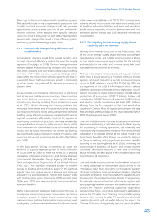 43
Emissions Gap Report 2023: Broken Record
The scope for these sectoral co-benefits is well recognized.
This section focuses on the complementary question of how
broader structural economic changes could help generate
opportunities, across a wide spectrum of low- and middle-
income countries, while keeping their specific national
contexts in mind. It discusses two such sets of opportunities:
demand-side changes that result in more efficient growth;
and moving up the clean energy supply chain.
6.4.1 Demand-side changes bring efficiency and
social benefits
Demand-side changes could bring social benefits and,
through enhanced efficiency, reduce the need for supply
expansion (Creutzig et al. 2018). The most energy-intensive
demand sectors include housing, transport and food (Rao
et al. 2019). Avoiding lock-in in these sectors require shifting
how low- and middle-income countries develop urban
areas where the most energy demand growth and lock-in
is expected. Given that future demand growth is dominated
by urban areas, the potential for avoided emissions is
greatest there.
Because urban and industrial infrastructure is still being
built in low- and middle-income countries, these countries
can avoid locking into energy- and carbon-intensive
infrastructure, thereby avoiding future emissions (Lwasa
et al. 2022). Urban planning and housing policies that
encourage more dense and affordable multifamily housing
can reduce commuting needs and building energy demand.
Building energy efficiency measures, coupled with financial
support to maintain affordability, such as for appliances
and housing construction practices, can save households
money and reduce emissions. In the transport sector, shifts
from investments in road infrastructure to facilitate shared
transit, such as buses, mass transit rail or even car-sharing,
can significantly reduce transport-related emissions, with
numerous social and environmental benefits (McCollum
et al. 2018).
In the food sector, energy investments at scale are
essential to support expected growth in food production
of 70 per cent by 2050 to meet the needs of a growing
population, increased urbanization, and dietary changes
(International Renewable Energy Agency [IRENA] and
Food and Agriculture Organization of the United Nations
[FAO] 2021). For example, improved access to modern
energy for cooling and mechanical power in the agrifood
supply chain can reduce waste in storage and increase
productivity in agroprocessing. Policies that support diets
with healthy coarse grains (Davis et al. 2019) and less meat
(Willet et al. 2019) can have nutritional, environmental and
economic benefits.
Shifts in development strategies that prioritize the poor or
broad public interests over private consumption can reduce
emissions growth. In South Africa, models show that
macroeconomic policies that prioritize energy security and
employment can favour renewables over fossil investments
in the power sector (Winkler et al. 2022). Shifts in investments
towards shared infrastructure that serve basic needs, such
as health or education facilities, and water and sanitation,
would reduce inequality in human development and limit
emissions growth (Kikstra et al. 2021; Millward-Hopkins and
Oswald 2023).
6.4.2 Participating in clean energy supply chains
can bring jobs and revenue
Moving from mineral extraction to the final product end
of the clean energy supply chain provides considerable
opportunities to low- and middle-income countries. Doing
so can create new revenue opportunities for the industry
and new jobs for the public, and, in some cases, help fossil
fuel-dependent economies to diversify.
The rise in the electric vehicle industry will require a material
shift from a liquid-based to a minerals-intensive energy
system, estimated to result in a six-fold increase in mineral
inputs in 2040 relative to today (IEA 2021a). By 2025, the
six segments of the US$8.8 trillion global electric vehicle
batteries value chain will include mineral exploitation (US$11
billion), minerals-to-metals transformation (US$44 billion),
production of precursors (US$217 billion), battery cell
manufacture (US$387 billion), cell assembly (US$1.8 trillion)
and electric vehicle manufacture (at least US$7 trillion).
Moving from the first segment to the third would allow
countries in Central Africa to capture gains beyond the very
first and least profitable stage of the chain (BloombergNEF
2021; Ouedraogo and Gasser 2022).
Low- and middle-income countries today are competitive in
exploration and mining of critical minerals, but lack capacity
for processing or refining operations, cell assembly, and
manufacturing of components necessary for electric vehicle
production. For example, almost all the cobalt mined in the
Democratic Republic of the Congo is exported to Belgium
or China for refining, with insignificant economic benefits
accruing to the country (Bridle et al. 2021). Achieving the
transformative potential of lower- and middle-income
countries’ resources requires a new way of thinking
about minerals and their place in the industrialization and
diversification of economies.
Low- and middle-income countries that have been successful
in taking advantage of downstream opportunities in the
renewables value chain have done so through the support
of robust institutions, cross-sectoral coordination, industrial
policies to strengthen local manufacturing capabilities, and
development of export partnerships. China’s PV programme,
for example, has established an industrial ecosystem with
strong synergy between upstream and downstream sectors.
China’s PV industry promoted sustained cooperation
between local firms, universities and industry associations
across the PV value chain. Starting from portable lighting
devices, then moving to solar PV panels, and ultimately
creating domestic cell and wafer industry for export, the
Chinese PV industry has gradually become one of the pillars
 