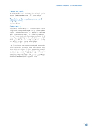 VII
Emissions Gap Report 2023: Broken Record
Design and layout
Weeks.de Werbeagentur GmbH (figures), Strategic Agenda
(layout) and Beverley McDonald, UNEP (cover design)
Translation of the executive summary and
language editing
Strategic Agenda
Thanks also to:
Siska Adriani Ringbo (UNEP-CCC), Angeline Djampou (UNEP),
Dany Ghafari (UNEP), Selma Hedges (UNEP), Andrea Hinwood
(UNEP), Christian Ibsen (CONCITO – Denmark’s green think
tank), Jason Jabbour (UNEP), Jarl Krausing (CONCITO –
Denmark’s green think tank), Thomas Laursen (UNEP-CCC),
Anita Mujumdar (UNEP), Pia Riis Kofoed-Hansen (UNEP-
CCC), Ignacio Sánchez Díaz (UNEP), Pinya Sarasas (UNEP),
Ying Wang (UNEP) and Edoardo Zandri (UNEP)
The 2023 edition of the Emissions Gap Report is supported
by the Environment Fund, UNEP’s core financial fund. UNEP
would like to thank the ClimateWorks Foundation, the Danish
Ministry of Foreign Affairs, the Dutch Ministry of Economic
Affairs and Climate Policy, and the German Government and
its International Climate Initiative (IKI), for their support for the
production of the Emissions Gap Report 2023.
 