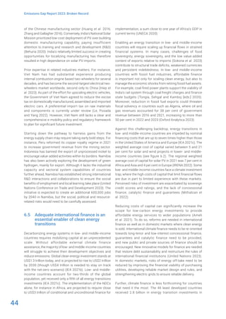 44
Emissions Gap Report 2023: Broken Record
of the Chinese manufacturing sector (Huang et al. 2016;
Zhang and Gallagher 2016). Conversely, India’s National Solar
Mission prioritized low-cost deployment of PV over building
domestic manufacturing capability, paying insufficient
attention to training and research and development (R&D)
(Behuria 2020). India’s relatively limited success in creating
opportunities for localizing manufacturing has therefore
resulted in high dependence on solar PV imports.
Prior expertise in related industries matters. For instance,
Viet Nam has had substantial experience producing
internal combustion engine based two-wheelers for several
decades, and has become the second-largest electrical two-
wheelers market worldwide, second only to China (Hiep et
al. 2023). As part of the effort for upscaling electric vehicles,
the Government of Viet Nam agreed to reduce the excise
tax on domestically manufactured, assembled and imported
electric cars. A preferential import tax on raw materials
and components is currently under review (Le, Posada
and Yang 2022). However, Viet Nam still lacks a clear and
comprehensive e-mobility policy and regulatory framework
to plan for significant future investment.
Starting down the pathway to harness gains from the
energy supply chain may require taking early bold steps. For
instance, Peru reformed its copper royalty regime in 2021
to increase government revenue from the mining sector.
Indonesia has banned the export of unprocessed nickel to
encourage value-added activities within its borders. Namibia
has also been actively exploring the development of green
hydrogen, mainly for export. Although it lacks the industrial
capacity and sectoral system capabilities of countries
further ahead, Namibia has established strong international
R&D interactions and collaborations to ensure the social
benefits of employment and local learning take place (United
Nations Conference on Trade and Development 2023). The
initiative is expected to create an additional 600,000 jobs
by 2040 in Namibia, but the social, political and resource-
related risks would need to be carefully assessed.
6.5 Adequate international finance is an
essential enabler of clean energy
transitions
Decarbonizing energy systems in low- and middle-income
countries requires mobilizing capital at an unprecedented
scale. Without affordable external climate finance
assistance, the majority of low- and middle-income countries
will struggle to achieve their development objectives and
reduce emissions. Global clean energy investment stands at
US$1.3 trillion today, and is projected to rise to US$2 trillion
by 2030 (though US$4 trillion is needed to stay on track
with the net-zero scenario) (IEA 2021b). Low- and middle-
income countries account for two-thirds of the global
population, yet received only a fifth of all energy transitions
investments (IEA 2021c). The implementation of the NDCs
alone, for instance in Africa, are projected to require close
to US$3 trillion of conditional and unconditional finance for
implementation, a sum close to one year of Africa’s GDP in
current terms (UNECA 2020).
Enabling an energy transition in low- and middle-income
countries will require scaling up financial flows in strained
financial systems. In many cases, challenges of food
sovereignty, energy sovereignty, and the low value-added
content of exports relative to imports (Sokona et al. 2023)
contribute to structural trade deficits, weakened currencies
and persistent indebtedness. In low- and middle-income
countries with fossil fuel industries, affordable finance
is important not only for scaling clean energy, but also to
manage the economic shocks from retiring fossil fuel assets.
For example, coal-fired power plants support the viability of
India’s rail system through coal freight charges and finance
state budgets (Tongia, Sehgal and Kamboj [eds.] 2020).
Moreover, reduction in fossil fuel exports could threaten
fiscal solvency in countries such as Algeria, where oil and
gas revenues accounted for 38 per cent of government
revenue between 2016 and 2021, increasing to more than
50 per cent in 2022 and 2023 (Oxford Analytica 2023).
Against this challenging backdrop, energy transitions in
low- and middle-income countries are impeded by nominal
financing costs that are up to seven times higher than those
in the United States of America and Europe (IEA 2021c). The
weighted average cost of capital varied between 5 and 21
per cent for solar and wind projects in lower- and middle-
income countries (see figure 6.2). The regional weighted
average cost of capital for solar PV in 2021 was 7 per cent in
Africa and Asia and 4 per cent in Europe (IRENA 2022). Some
low- and middle-income countries face a climate investment
trap, where the high costs of capital that limit financial flows
are due in part to limited experience with these markets.
Perceived risks of investment are exacerbated by sovereign
credit scores and ratings, and the lack of concessional
finance, catalytic finance and guarantees (Mithatcan et
al. 2022).
Reducing costs of capital can significantly increase the
scope for low-carbon energy investments to provide
affordable energy services to wider populations (Ameli
et al. 2021). To do so, reforms are needed in international
finance as well as in domestic markets where clean energy
is sold. International climate finance needs to be re-oriented
towards long-tenor and low-interest concessional finance,
guarantees and catalytic finance need to be provided,
and new public and private sources of finance should be
encouraged. New innovative models for finance are needed
that restore debt sustainability and restructure the rules of
international financial institutions (United Nations 2023).
In domestic markets, risks of energy off-take need to be
reduced by improving the financial viability of purchasing
utilities, developing reliable market design and rules, and
strengthening electric grids to ensure reliable delivery.
Further, climate finance is less forthcoming for countries
that need it the most. The 46 least developed countries
received 2.8 billion in energy transition investments in
 