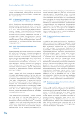 46
Emissions Gap Report 2023: Broken Record
countries’ Governments in preparing investment-ready
climate and development plans that scale up mitigation
ambition through articulated policies and strategies, and
their investment needs.
6.6.1 Develop domestic strategies towards
equitable, efficient and clean growth
Shifting development pathways towards sustainability
allows mitigation considerations to be incorporated
alongside a broad set of developmental objectives (Winkler
et al. 2022). But to do so requires developing energy
transition strategies that account for both synergies and
trade-offs across development and emissions outcomes
in specific national contexts. At least three areas may be
particularly salient to lower- and middle-income countries’
strategies: encouraging energy-efficient and well-being-
enhancing demand growth; developing economic and social
transition plans for fossil dependence; and exploiting clean
energy supply chains.
6.6.2 Avoid emissions through demand-side
measures
Because many low- and middle-income countries have not
fully locked into infrastructure or consumption patterns,
focused attention to the following aspects of energy
demand could avoid future emissions: in emerging urban
areas, preemptive urban planning with electric public transit,
affordable, efficient housing and compact design; social
service expansion through shared infrastructure such as
health, education, water and sanitation; and supporting
efficient food systems with diverse grains, which likely
entails less emissions-intensive growth, and potentially
contributes to gender equality and youth employment
(IRENA and FAO 2021).
Develop a strategic plan around fossil fuel use: Because of
the need for rapid global phase-down of all fossil fuels, low-
and middle-income countries should develop strategic plans
for existing or planned fossil fuel use – domestic or exports.
These plans should examine the scope for economic
diversification and alternatives to fossil fuel expansion, the
economic risks associated with stranding existing assets,
and the need for social protection mechanisms to manage
transition shocks such as unemployment and higher energy
prices. The process of formulating these strategic plans
should be inclusive and gender-responsive, to identify and
involve affected communities.
Foster green industrial opportunities: Capturing economic
and social gains from the large-scale deployment of
renewable energy and storage technologies is a key
development objective (United Nations Environment
Programme 2019). To do so, extraction-dependent low- and
middle-income countries could broaden their involvement
in clean energy supply chains from ore exports to higher-
margin activities such as processing and manufacturing
technologies. This requires identifying value chain activities
that can feasibly be picked up by local firms and introducing
enabling measures such as local content incentives,
business incubation initiatives, domestic R&D and human
capital investments, and promotion of low-carbon industrial
clusters (Lema et al. 2021). Regional coordination may enable
low- and middle-income countries to build on comparative
strengths in raw materials, manufacturing, and trade routes.
For example, entities such as the African Continental Free-
Trade Area can help develop an efficient regional low-carbon
industrial ecosystem by providing an impetus for African
Governments to address infrastructure gaps, improve and
streamline supply chains, improve manufacturing capacity,
and foster cross-border cooperation.
6.6.3 Develop institutions to support energy
transitions
To enable low- and middle-income countries’ Governments
to take ownership of their mitigation strategies, developing
appropriate domestic institutions at national and subnational
levels is necessary (Dubash et al. 2021). Institutions
can enable strategic thinking, ensure coordination for
implementation, and strengthen gender-responsive inclusive
processes for designing, assessing, and implementing
policies that safeguard people’s interests during transition.
Appropriate institutional development is a precondition
for countries to exploit new green economy opportunities,
as discussed above. Identifying strategic opportunities,
coordinating and harnessing domestic capabilities to move
down the supply chain, working in partnership with domestic
industry, and establishing partnerships and markets
globally, all require considerable State capacity. Because
of their cross-sectoral nature, managing energy transitions
will require coordinating across government departments
and jurisdictions. And because they risk creating winners
and losers, they require open processes that ensure the
interests of the poor are represented. This calls for lower-
and middle-income countries’ Governments to take greater
responsibility for setting up transparent and accountable
governance systems with improved public administration.
6.6.4 Create improved conditions for international
financial assistance
A clean energy transition requires international support,
consistent with operationalizing the principle of common
but differentiated responsibilities and respective capabilities
(Klinsky et al. 2017). In practical terms, global climate
mitigation financial flows from North America and Europe
to other regions would have to increase to hundreds of
billions to reconcile development needs and fair effort
sharing (Pachauri et al. 2022). To facilitate such an increase
in international flows, the structure of international finance
needs reform, domestic market conditions need to be
improved, and country platforms for facilitating dialogue
need to be developed, as laid out below.
 