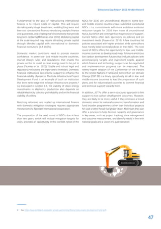 47
Emissions Gap Report 2023: Broken Record
Fundamental to the goal of restructuring international
finance is to reduce costs of capital. This will require
de-risking early-stage investment, enabling long-tenor and
low-cost concessional finance, introducing catalytic finance
and guarantees, and creating market conditions that provide
long-term certainty (Mithatcan et al. 2022). Mobilizing capital
at the scale required may require attracting private capital
through blended capital with international or domestic
financial institutions (IEA 2021c).
Domestic market conditions need to provide investor
confidence. In some low- and middle-income countries,
market design rules and regulations that enable the
private sector to invest in clean energy need to be put in
place (Fazekas et al. 2022). Stable and robust legal and
regulatory institutions are important to investors. Domestic
financial institutions can provide support to enhance the
financial viability of projects. The India Infrastructure Project
Development Fund is an example of such an institution
that bore early-stage risk in large infrastructure projects.3
As discussed in section 6.5, the viability of clean energy
investments in electricity production also depends on
reliable electricity policies, grid reliability and on the financial
viability of utilities.
Matching reformed and scaled up international finance
with domestic mitigation strategies requires appropriate
mechanisms to facilitate international cooperation.
The preparation of the next round of NDCs due in less
than two years, which will include mitigation targets for
2035, provides an opportunity in this context. Most of the
3 See https://ppp.worldbank.org/public-private-partnership/library/india-project-development-fund-ipdf.
NDCs for 2030 are unconditional. However, some low-
and middle-income countries have submitted conditional
NDCs – i.e. commitments with more ambitious emission
reduction targets for 2030 than those of unconditional
NDCs, but which are contingent on the provision of support.
Current NDCs often lack specificity on policies and on
investment needs (Pauw et al. 2018). A few countries list
policies associated with higher ambition, while some others
have merely listed sectoral policies in their NDC. The next
round of NDCs offers the opportunity for low- and middle-
income countries to develop road maps for more ambitious
low-carbon development futures that include policies with
accompanying targets and investment needs, against
which finance and technology support can be negotiated
and implementation progress can be measured. The
twenty-eighth session of the Conference of the Parties
to the United Nations Framework Convention on Climate
Change (COP 28) is a timely opportunity to call on low- and
middle-income countries to lead the preparation of such
plans, and for industrialized countries to commit financial
and technical support towards them.
In addition, JETPs offer a semi-structured approach to link
support to low-carbon development outcomes. However,
they are likely to be more useful if they embrace a broad
domestic vision for national economic transformation and
fund broader programmes rather than individual projects
for coal or other fossil-fuel phase-down. Moreover, they can
offer a process to help develop capacity and governance
in key areas, such as project tracking, data management
and outcome measurement, and identify needs in line with
national goals and a vision of a just transition.
 