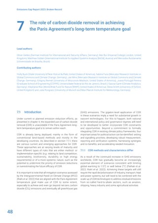 48
Emissions Gap Report 2023: Broken Record
The role of carbon dioxide removal in achieving
the Paris Agreement’s long-term temperature goal
Lead authors:
Oliver Geden (German Institute for International and Security Affairs, Germany), Mai Bui (Imperial College London, United
Kingdom), Matthew Gidden (International Institute for Applied Systems Analysis [IIASA], Austria) and Mercedes Bustamante
(Universidade de Brasília, Brazil)
Contributing authors:
Holly Buck (State University of New York at Buffalo, United States of America), Sabine Fuss (Mercator Research Institute on
Global Commons and Climate Change, Germany), Jan Minx (Mercator Research Institute on Global Commons and Climate
Change, Germany), Gregory Nemet (University of Wisconsin-Madison, United States of America), Joana Portugal-Pereira
(Graduate School of Engineering [COPPE], Universidade Federal do Rio de Janeiro, Brazil ), Gaurav Ganti (Climate Analytics,
Germany), Stephanie Roe (World Wide Fund for Nature [WWF], United States of America), Steve Smith (University of Oxford,
United Kingdom) and Julia Pongratz (University of Munich and Max Planck Institute for Meteorology, Germany)
7
7.1 Introduction
Under current or planned emission reduction efforts, as
presented in chapter 4, the expanded use of carbon dioxide
removal (CDR) is unavoidable if the Paris Agreement long-
term temperature goal is to remain within reach.
CDR is already being deployed, mainly in the form of
conventional land-based methods and mostly in the
developing countries. As described in section 7.1.1, there
are various current and emerging approaches for CDR.
These approaches are at varying levels of maturity and
have different types of risks that are either method- or
implementation-specific (e.g. relating to land competition,
sustainability, biodiversity, durability or high energy
requirements) or of a more systemic nature, such as the
potential to undermine the priority of emission reductions
or overestimating the future efficacy of CDR.
It is important to note that all mitigation scenarios assessed
by the Intergovernmental Panel on Climate Change (IPCC)
(Riahi et al. 2022) that are aligned with the Paris Agreement
temperature goal make use of CDR to some extent,
especially to achieve and even go beyond net-zero carbon
dioxide (CO2) emissions and eventually all greenhouse gas
(GHG) emissions. The gigaton-level application of CDR
in these scenarios imply a need for substantial growth in
nascent technologies. For this to happen, both national
and international policy and governance regimes will need
to be developed to better incorporate CDR constraints
and opportunities. Beyond a commitment to formally
integrating CDR in existing climate policy frameworks, four
important areas for political action can be identified: setting
and signalling priorities; developing robust measurement,
reporting and verification systems; harnessing synergies
and co-benefits; and accelerating needed innovation.
7.1.1 CDR methods and characteristics differ
As a result of the continued increase in GHG emissions
worldwide, CDR has gradually become an increasingly
essential element of scenarios consistent with limiting
global warming to 1.5°C or well below 2°C (Pathak et al.
2022; Riahi et al. 2022). Achieving these targets will still
require the rapid decarbonization of industry, transport, heat
and power systems, but will need to be combined with the
scale-up of CDR technologies to address residual emissions
from so-called hard-to-abate sectors, such as aviation,
shipping, heavy industry and some agricultural activities.
 