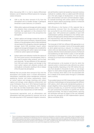 49
Emissions Gap Report 2023: Broken Record
When discussing CDR, it is vital to clearly differentiate
between a set of related but different options for managing
carbon emissions:
▶ CDR is only the direct removal of CO2 from the
atmosphere and its durable storage in geological,
terrestrial or ocean reservoirs, or in products.
▶ While carbon capture and storage and carbon capture
and utilization share components with some CDR
methods, their application on CO2 emissions from
fossil fuels can never result in CO2 removal from the
atmosphere.
▶ Carbon capture and storage involves the capture of
CO2 from point-source emissions, industrial process
streams or the atmosphere, which is then transferred
into permanent CO2 storage (e.g. long-term geological
storage). Some CDR processes require carbon
capture and storage technologies to be considered for
CDR (e.g. bioenergy with carbon capture and storage
or direct air carbon capture and storage).
▶ Carbon capture and utilization involves the capture of
CO2 from a point source or the atmosphere, which is
then used to produce other products, such as fuels
and chemicals. The key difference of this approach
from CDR and carbon capture and storage is that
most carbon capture and utilization products will
eventually be combusted, resulting in the re-release
of the CO2 back into atmosphere.
Methods that can provide direct removal of CO2 from the
atmosphere and durably store it include afforestation,
reforestation, coastal blue carbon management, enhanced
weathering, biochar, soil carbon sequestration, direct
air carbon capture and storage, bioenergy with carbon
capture and storage, ocean alkalinity enhancement and
ocean fertilization (Fuss et al. 2018; National Academies
of Sciences, Engineering, and Medicine 2019; Babiker
et al. 2022; Bui and Mac Dowell [eds.] 2022).1 Figure 7.1
summarizes the main characteristics of CDR methods.
Conventional approaches such as afforestation and
reforestation have been practised for centuries, but not at
the scale assumed in IPCC-assessed mitigation scenarios,
1 There is conceptual overlap between biological removal methods (such as reforestation, soil carbon sequestration or blue carbon management) and
nature-based solutions, defined by the International Union for Conservation of Nature as actions to protect, sustainably manage and restore natural
or modified ecosystems that address societal challenges (e.g. climate change mitigation) effectively and adaptively, while simultaneously providing
human well-being and biodiversity benefits (Cohen-Shacham et al. 2016). Considering that nature-based solutions encompass both emission
reductions/avoidance and removals, the term is not used in this chapter due to the focus on CDR.
and will therefore need to be backed by improved inventory
methods for credibility. Other so-called novel CDR methods
are in the early stages of development, or have reached
pilot, demonstration and even commercialization stages,
for example bioenergy with carbon capture and storage,
direct air carbon capture and storage, biochar or enhanced
weathering (Smith et al. 2023).
CDR efficiency is the fraction of CO2 captured that is
permanently removed from the atmosphere, having
also accounted for any GHG emissions arising along the
supply chain. CDR potential and scalability of each CDR
implementation pathway will depend on the method used.
Specific CDR approaches will have different co-benefits (e.g.
soil improvements), risks and adverse consequences (e.g.
land competition for food production).
The timescale of CDR from different CDR approaches is an
important factor to consider in terms of the possible speed
at which global warming is reduced. For instance, forest
carbon sinks can take decades to centuries to establish and
saturate, while the mineral carbonation process of enhanced
rock weathering can take months to years, or even decades
to proceed to completion. In contrast, direct air capture
removes CO2 on much more immediate timescales (Chiquier
et al. 2022).
CDR permanence is the duration of time for which the
captured carbon is stored and is also referred to as carbon
storage durability. Depending on the CDR method, this can
vary from decades to thousands of years, or even longer
(figure 7.1). Each carbon storage option will have some level
of risk of reversal, which refers to the risk associated with
the re-release of the stored carbon through an unintended
event or activity.
To accurately measure net CDR, measurement, reporting and
verification methodologies are being developed for different
CDR options, which will provide standardized guidance on
project eligibility criteria, required field measurements, best
practice principles (e.g. to avoid the reversal of CDR) and
life cycle assessment boundaries to quantify the carbon
stored and emitted. The ease of measurement, reporting
and verification will have an impact on the cost, feasibility
and even the perception of CDR implementation options
(Mercer and Burke 2023).
 