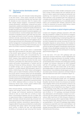 51
Emissions Gap Report 2023: Broken Record
7.2 The land sector dominates current
CDR levels
CDR is already in use, with removals mostly taking place
in the land sector. These carbon removals are largely
carried out via conventional methods that have been used
for decades (or even centuries), often for reasons other
than climate change mitigation. Conventional methods
include afforestation, reforestation, enhanced soil carbon
sequestration, peatland and wetland restoration, agroforestry
and forest management, including the transfer of biomass to
durable harvested wood products, in which CO2 is taken up
by photosynthesis and is stored in terrestrial vegetation, soil
or as wood products. Countries already report these carbon
removals as standard practice under their land use, land-
use change and forestry (LULUCF) activities. Bookkeeping
methods estimate present-day direct removals through
these conventional methods to be 2.0±0.9 gigatons (Gt) of
CO2 per year, primarily from afforestation and reforestation
and the management of existing forests (Smith et al. 2023).
The majority (about two thirds) of these removals occur on
land in non-Annex I countries (Friedlingstein et al. 2022).
Total CO2 uptake in the LULUCF sector is substantially
larger than that estimated for CDR alone: gross removals
in the LULUCF sector amount to 9.6±1.4 GtCO2 per year
averaged over 2012–2021, with a net (removal) flux on
forested land of 3.5±1.0 GtCO2 per year (Friedlingstein et al.
2022). However, these additional removals through forest
regrowth are linked to land-use activities that also cause
emissions, particularly from slash and burn practices, soil
carbon and product decomposition in forestry and the
clearing of forests by shifting cultivation. Only a transfer
to durable storage, such as long-lived harvested wood
products, is counted towards CDR (estimated to about 0.2
GtCO2 in 2022) (Powis et al. 2023). Indirect anthropogenic
effects, such as carbon fertilization, enhance the ability of
the LULUCF sector to remove carbon from the atmosphere
even further but are counted towards the natural terrestrial
land sink and are not directly attributable to CDR activities in
scientific assessments (Friedlingstein et al. 2022), although
they are partly included in national GHG inventories (Grassi
et al. 2023). Additional efforts to remove CO2 through
enhancing natural sinks include coastal wetland (blue
carbon) management (Smith et al. 2023).
Other removal methods, including bioenergy with carbon
capture and storage, biochar, direct air carbon capture
and storage and enhanced weathering (collectively
referred to here as novel CDR) are currently at lower
levels of technological readiness and are at smaller pilot
or experimental scales of implementation (Babiker et al.
2022). Estimates indicate that present-day removals from
these approaches are small compared with removals from
conventional methods, amounting to approximately 2.3
megatons (Mt) of CO2 per year, primarily from a small number
of bioenergy with carbon capture and storage facilities,
which remove 1.8 MtCO2 per year, with approximately
0.5 MtCO2 of removals per year occurring from biochar
production (Powis et al. 2023). Smaller contributions come
from a range of other projects that use methods such as
direct air carbon capture and storage and enhanced rock
weathering. It is important to note that CO2 captured by
these methods is only considered CDR if the captured CO2
is durably and permanently stored. Thus, captured CO2 that
is used in short-lived products (e.g. for sustainable aviation
fuels) is not considered CDR. Similarly, captured CO2 that
is used for enhanced oil recovery raises serious carbon
accounting concerns (Schenuit et al. 2023).
7.2.1 CDR contributes to global mitigation pathways
In least-cost mitigation pathways assessed in IPCC WII
AR6 and considered in chapter 4, the amount of mitigation
achieved by reducing gross emissions (e.g. switching from
fossil fuels to renewable energy, increasing energy efficiency
or reducing the demand for emission-intensive goods and
services) compared with actively removing CO2 from the
atmosphere depends on various factors, most notably the
magnitude and timing of the peak temperature achieved in a
scenario as well as the degree of temperature reduced after
the peak. Across all pathways assessed here, the primary
mitigation activity both in the near and long term is reducing
gross emissions (figure 7.2).
In the near term, 1.5°C and 1.8°C pathways both see
rapid gross emission reductions, further highlighting the
importance of reducing emissions this decade. However,
these pathways differ, as the 1.5°C pathways tend to scale
up land-based carbon removals more ambitiously, resulting
in greater net emission reductions by 2035 compared
with the 1.8°C pathways. In both cases, novel CDR plays
a relatively minor role until at least 2035, as the various
technologies begin to scale up to provide removals later in
these scenarios. Less ambitious climate targets such as 2°C
see slower gross emission reductions and lower levels of
both land-based and novel CDR in comparison (figure 7.2).
Net-zero CO2 emissions are achieved at different times
depending on the temperature target, with 1.5°C pathways
by mid-century and other pathways one or two decades
thereafter. By the time net-zero CO2 emissions are reached,
most mitigation efforts across all scenarios continue to be
in the form of gross emission reductions, through which
roughly 80 per cent of total efforts occur (figure 7.2, panel
c). The pathways mostly differ in the relative contribution
of land-based CDR and novel CDR for the remaining 20 per
cent of efforts. In 1.5°C pathways, land-based removals
from afforestation and reforestation increase to 6.2 (4.5–
6.8) GtCO2 per year (median and interquartile range) by mid-
century, while novel forms of CDR increase to around 4.2
(3.7–6.2) GtCO2 per year, which is approximately 1,500 times
more than present levels. Because net-zero CO2 emissions
are reached later in 1.8°C and 2.0°C pathways, larger relative
contributions to total CDR come from novel methods. In all
cases, novel CDR begins to overtake land-based CDR, on
average, by around 2060, and is the main contributor to total
CDR by the end of the century.
 