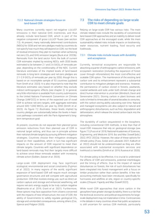 53
Emissions Gap Report 2023: Broken Record
7.2.2 National climate strategies focus on
land-based CDR
Many countries currently report net-negative LULUCF
emissions in their national GHG inventories, and thus
already include land-based CDR, which is part of the
negative component of gross LULUCF fluxes (see section
7.2). At present, many nationally determined contributions
(NDCs) for 2030 and net-zero pledges made by countries do
not specify how much they will depend on CDR, nor the level
of residual emissions they plan to maintain when achieving
net-zero CO2 and GHG emission targets (Buck et al. 2023b).
Removals from the land sector form the bulk of current
CDR estimates implied by existing NDCs, with 2030 levels
estimated to be between 2.1 and 2.6 GtCO2 of removals per
year, depending on the conditionality of the NDC. Current
literature estimates of the implied levels of land-based
removals in long-term strategies and net-zero pledges are
2.1–2.9 GtCO2 of removals per year by 2050, though this is
based on an incomplete sample of 53 countries (updated
from Smith et al. 2023). It is also important to note that the
literature estimates vary based on whether they exclude
indirect anthropogenic effects (see chapter 2). In general,
very little information is available from country submissions
to the United Nations Framework Convention on Climate
Change (UNFCCC) in terms of the expected use of novel
CDR to achieve net-zero targets, with aggregate estimates
around 600–1,000 MtCO2 per year by 2050 (Smith et al.
2023). As figure 7.2 illustrates, these levels implied by
country pledges are substantially below the levels in least-
cost pathways consistent with the Paris Agreement’s long-
term temperature goal.
At present, countries do not separate their planned gross
emission reductions from their planned use of CDR in
national target setting, and thus can in principle achieve
their national climate targets by pursuing different mitigation
strategies. Countries choose their mitigation strategies
based on their capabilities, which in turn has significant
impacts on the amount of CDR required to meet their
climate targets. Countries with significant dependence on
land-based removals may find their targets more difficult
to achieve since these removals weaken with increasing
climate action (Gidden, Gasser et al. 2023).
Large-scale CDR deployment may face significant
ecological, environmental and social constraints (Fujimori
et al. 2022). In many regions of the world, significant
expansion of land-based CDR will require much stronger
governance structures and will compete with agricultural
production. CDR that involves energy use, such as direct air
carbon capture and storage and enhanced weathering, will
require net-zero energy supply to be truly carbon negative
(Realmonte et al. 2019; Grant et al. 2021). Furthermore,
these options may face opposition from citizens concerned
with the impacts of new infrastructure, the cost of CDR, the
ability of Governments to safely regulate geological CO2
storage and unintended consequences, among others (Cox,
Spence and Pidgeon 2020).
7.3 The risks of depending on large-scale
CDR to meet climate goals
Relying on large-scale CDR has various risks. The main
climate-related risks include the durability of conventional
land-based CDR approaches and an inability to deliver novel
CDR approaches at the envisaged scale, while the main
sustainability-related risks include impacts on biodiversity,
water resources, nutrient loading, food security and
livelihoods.
7.3.1 Climate risks include issues with durability
and acceptance
Currently, terrestrial ecosystems are responsible for
absorbing a quarter of anthropogenic carbon emissions, with
ecosystem restoration (including the expansion of forest
cover through reforestation) the most cost-effective and
scalable CDR option. The maintenance of the existing land
carbon sink and its enhancement represent a substantial
contribution to mitigation pledges and scenarios. However,
the permanence of carbon stored in forests, peatlands,
coastal wetlands and soils under both climate change and
direct human intervention is uncertain (Windisch, Davin and
Seneviratne 2021). Storing carbon in plant biomass and
soils is limited to timescales of several decades to centuries,
with the carbon storing ability saturating over time. Natural
and managed ecosystems are also subject to natural and
anthropogenic disturbances, such as fires, degradation and
deforestation, which release the stored carbon back into the
atmosphere.
The durability of carbon sequestered in the biosphere,
including conventional CDR methods, is less than that of
novel CDR measures that rely on geological storage (see
figure 7.1) (Fuss et al. 2018; National Academies of Sciences,
Engineering, and Medicine 2019; Bui and Mac Dowell [eds.]
2022; IPCC 2022a). However, the value of these options for
climate policy (Fuss, Golub and Lubowski 2021; Kalkuhl et
al. 2022) should not be underestimated as they are often
associated with substantial ecosystem services and
livelihood co-benefits (Smith et al. 2019; Ruseva et al. 2020).
For climate policy to be effective, it is crucial to understand
the effects of CDR and emissions, potential interlinkages
and the timing of effects. Due to the impact of natural
disturbances on forests, the risk of such disturbances has
been integrated into forest management with a focus on
timber production rather than carbon benefits. A few risk-
accounting methods have been introduced, specifically for
hurricanes and wildfires at site, region or country-specific
scales (Chiquier, Fajardy and Mac Dowell 2022).
While novel CDR approaches that store carbon in the
geosphere have greater storage durability, there is a risk that
the technical, economic and political requirements for large-
scale deployment may not materialize in time. Controversies
in the debate in many countries show that public acceptance
is still uncertain for various CDR methods, particularly
 