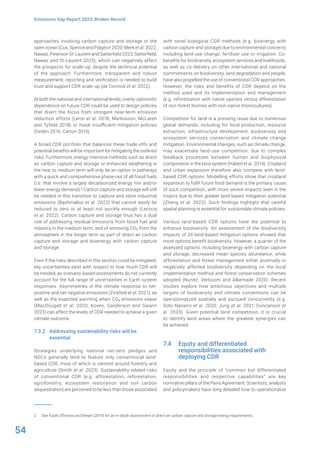54
Emissions Gap Report 2023: Broken Record
approaches involving carbon capture and storage or the
open ocean (Cox, Spence and Pidgeon 2020; Merk et al. 2022;
Nawaz, Peterson St-Laurent and Satterfield 2023; Satterfield,
Nawaz and St-Laurent 2023), which can negatively affect
the prospects for scale-up, despite the technical potential
of the approach. Furthermore, transparent and robust
measurement, reporting and verification is needed to build
trust and support CDR scale-up (de Coninck et al. 2022).
At both the national and international levels, overly-optimistic
dependence on future CDR could be used to design policies
that divert the focus from stringent near-term emission
reduction efforts (Lenzi et al. 2018; Markusson, McLaren
and Tyfield 2018) or mask insufficient mitigation policies
(Geden 2016; Carton 2019).
A broad CDR portfolio that balances these trade-offs and
potential benefits will be important for mitigating the outlined
risks. Furthermore, energy-intensive methods such as direct
air carbon capture and storage or enhanced weathering in
the near to medium term will only be an option in pathways
with a quick and comprehensive phase-out of all fossil fuels
(i.e. that involve a largely decarbonized energy mix and/or
lower energy demand).2 Carbon capture and storage will still
be needed in this transition to capture and store industrial
emissions (Bashmakov et al. 2022) that cannot easily be
reduced to zero or at least not quickly enough (Lecocq
et al. 2022). Carbon capture and storage thus has a dual
role of addressing residual emissions from fossil fuel and
industry in the medium term, and of removing CO2 from the
atmosphere in the longer term as part of direct air carbon
capture and storage and bioenergy with carbon capture
and storage.
Even if the risks described in this section could be mitigated,
key uncertainties exist with respect to how much CDR will
be needed, as scenario-based assessments do not currently
account for the full range of uncertainties in Earth system
responses. Asymmetries in the climate response to net-
positive and net-negative emissions (Zickfeld et al. 2021), as
well as the expected warming when CO2 emissions cease
(MacDougall et al. 2020; Koven, Sanderson and Swann
2023) can affect the levels of CDR needed to achieve a given
climate outcome.
7.3.2 Addressing sustainability risks will be
essential
Strategies underlying national net-zero pledges and
NDCs generally tend to feature only conventional land-
based CDR, most of which is centred around forestry and
agriculture (Smith et al. 2023). Sustainability-related risks
of conventional CDR (e.g. afforestation, reforestation,
agroforestry, ecosystem restoration and soil carbon
sequestration) are perceived to be less than those associated
2 See Fasihi, Efimova and Breyer (2019) for an in-depth assessment of direct air carbon capture and storage energy requirements.
with novel biological CDR methods (e.g. bioenergy with
carbon capture and storage) due to environmental concerns
including land-use change, fertilizer use or irrigation. Co-
benefits for biodiversity, ecosystem services and livelihoods,
as well as co-delivery on other international and national
commitments on biodiversity, land degradation and people,
have also propelled the use of conventional CDR approaches.
However, the risks and benefits of CDR depend on the
method used and its implementation and management
(e.g. reforestation with native species versus afforestation
of non-forest biomes with non-native monocultures).
Competition for land is a pressing issue due to numerous
global demands, including for food production, resource
extraction, infrastructure development, biodiversity and
ecosystem services conservation and climate change
mitigation. Environmental changes, such as climate change,
may exacerbate land-use competition, due to complex
feedback processes between human and biophysical
components in the land system (Haberl et al. 2014). Cropland
and urban expansion therefore also compete with land-
based CDR options. Modelling efforts show that cropland
expansion to fulfil future food demand is the primary cause
of such competition, with more severe impacts seen in the
tropics due to their greater land-based mitigation potential
(Zheng et al. 2022). Such findings highlight that careful
spatial planning is essential for sustainable climate policies.
Various land-based CDR options have the potential to
enhance biodiversity. An assessment of the biodiversity
impacts of 20 land-based mitigation options showed that
most options benefit biodiversity. However, a quarter of the
assessed options, including bioenergy with carbon capture
and storage, decreased mean species abundance, while
afforestation and forest management either positively or
negatively affected biodiversity depending on the local
implementation method and forest conservation schemes
adopted (Nunez, Verboom and Alkemade 2020). Recent
studies explore how ambitious objectives and multiple
targets of biodiversity and climate conventions can be
operationalized spatially and pursued concurrently (e.g.
Soto-Navarro et al. 2020; Jung et al. 2021; Duncanson et
al. 2023). Given potential land competition, it is crucial
to identify land areas where the greatest synergies can
be achieved.
7.4 Equity and differentiated
responsibilities associated with
deploying CDR
Equity and the principle of “common but differentiated
responsibilities and respective capabilities” are key
normative pillars of the Paris Agreement. Scientists, analysts
and policymakers have long debated how to operationalize
 