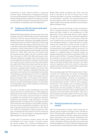 56
Emissions Gap Report 2023: Broken Record
Frameworks to guide national priorities in balancing
domestic equity considerations, intergenerational equity
concerns and the possible contribution of CDR to meet NDCs
through emerging carbon markets for removals are currently
missing and will be important to advance policy discussions
as a foundation for equitable future CDR deployment.
7.5 Scaling up CDR will require dedicated
policies and innovation
Deliberate CDR policymaking is still scarce, apart from in the
European Union, the United Kingdom and the United States
of America. CDR has only just entered the climate policy
debate in recent years, mainly as an unavoidable component
of meeting net-zero CO2 and GHG targets (IPCC 2022a). Only
a few Governments have begun to specify the role of CDR
in domestic climate policy explicitly through CDR strategies
and policies. Overall, robust plans for CDR implementation
are still scarce and policymaking remains largely incremental
(Smith et al. 2023). While more than 100 countries have
set net-zero emission targets, only a few countries include
clear information on CDR in their NDCs and long-term low-
emission development strategies. Most Governments have
not yet expressed how large the contribution of CDR should
be in reaching net-zero emissions and which CDR methods
this might entail. Where this has been specified, removal via
forests and soils is the most common approach, even in
mid-century strategies (Smith, Vaughan and Forster 2022;
Smith et al. 2023). Examples of dedicated CDR policy and
governance exist mainly at the national level and primarily
in developed countries (Schenuit et al. 2021). In multilateral
initiatives, CDR only has a limited role at present (e.g. the
Mission Innovation CDR). In the context of the UNFCCC,
the Article 6.4 Supervisory Body has been mandated by the
Parties to provide methodological guidance on CDR before
the twenty-eighth session of the Conference of the Parties
to the UNFCCC (COP 28).
This lack of concrete incentive frameworks is one of the
reasons why there is currently almost no CDR deployment
beyond the LULUCF sector. Comparing the current CDR level
of 2 GtCO2 to mid-century annual removals in scenarios
compatible with reaching the Paris Agreement long-term
temperature goal reveals a large discrepancy of several
gigatons per year. In the absence of a more supportive policy
environment than that indicated in existing NDCs and long-
term low-emission development strategies, or the lack of
CDR in national climate policy (Schenuit et al. 2021; Smith
et al. 2023), this discrepancy is likely to persist and even
grow, considering that the transition from first commercial
deployment of a new technology to widespread adoption
takes decades and not just a few years.
A large body of innovation research shows that new
technologies must pass through a formative phase:
the period between first commercial deployment to
the beginning of widespread adoption (Jacobsson and
Bergek 2004; Grubler and Wilson eds. 2013). Given the
scale of removals at the time of net-zero CO2 or GHG
emissions described in scenarios, this platform for scaling
up technologies is essential. The empirical literature on
formative phases shows that the length of this period is
highly variable, with an average estimate of around 20 years
(Bento and Wilson 2016).
The highly successful technology of solar photovoltaics
(PV) is a specific example of a technology in a formative
phase and offers insight for the development of CDR
approaches, such as small-scale direct air carbon capture
and storage. In this case, the first commercial application
of solar PV occurred in 1957, took 60 years to become
cost-competitive and is now still a couple of decades away
from widespread adoption. If small-scale direct air carbon
capture and storage were to follow the path of solar PV,
it would require a much faster progression through its
formative phase to reach gigaton scale by mid-century. The
development of expectations of large, reliable and growing
markets is a repeated finding in innovation studies, as
already emphasized in the Emissions Gap Report 2018, and
will be crucial for CDR too. The research literature highlights
the importance of local context and distinct factors, and
the crucial but gradual progression in the period just before
scale-up that takes decades rather than years. Two robust
common implications are first, the need for strong policy
support and second, urgency in delivering that support given
the inherent lags in the innovation system.
There are already signs that CDR innovations are in motion.
As Smith et al. (2023) show, the number of CDR-related
patents have increased and are spread across a broader
set of CDR technologies, indicating an acceleration in
inventive activity and a healthy innovation system. Funding
and entrepreneurial activity in CDR are also increasing.
Furthermore, niche markets, such as voluntary purchase
for removals, are providing the early support for novel
CDR demand, with the possibility of initiating a positive
feedback process of learning in which adoption begets cost
reductions and performance improvements. Still, this is
just the beginning. Stronger support is becoming an urgent
priority if novel CDR is to play a gigaton-scale role in the
longer term.
7.6 Political priorities for action are
needed
With the enhancement of carbon sinks forming part of
climate change mitigation (Honegger, Burns and Morrow
2021), CDR governance challenges are in many respects
similar to those related to emission reductions, and similar
policy instruments, such as research, development and
demonstration funding, carbon pricing, tax or investment
credits, certification schemes and public procurement, will
be relevant (Babiker et al. 2022). Effectively integrating CDR
into Governments’ climate policy portfolios should therefore
 
