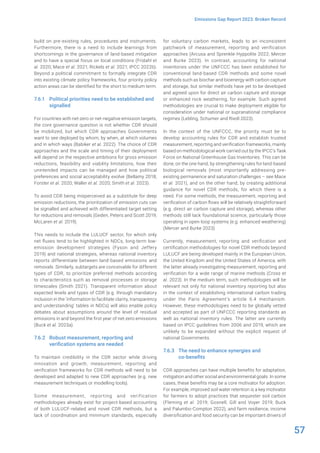 57
Emissions Gap Report 2023: Broken Record
build on pre-existing rules, procedures and instruments.
Furthermore, there is a need to include learnings from
shortcomings in the governance of land-based mitigation
and to have a special focus on local conditions (Fridahl et
al. 2020; Mace et al. 2021; Rickels et al. 2021; IPCC 2022b).
Beyond a political commitment to formally integrate CDR
into existing climate policy frameworks, four priority policy
action areas can be identified for the short to medium term.
7.6.1 Political priorities need to be established and
signalled
For countries with net-zero or net-negative emission targets,
the core governance question is not whether CDR should
be mobilized, but which CDR approaches Governments
want to see deployed by whom, by when, at which volumes
and in which ways (Babiker et al. 2022). The choice of CDR
approaches and the scale and timing of their deployment
will depend on the respective ambitions for gross emission
reductions, feasibility and viability limitations, how their
unintended impacts can be managed and how political
preferences and social acceptability evolve (Bellamy 2018;
Forster et al. 2020; Waller et al. 2020; Smith et al. 2023).
To avoid CDR being misperceived as a substitute for deep
emission reductions, the prioritization of emission cuts can
be signalled and achieved with differentiated target setting
for reductions and removals (Geden, Peters and Scott 2019;
McLaren et al. 2019).
This needs to include the LULUCF sector, for which only
net fluxes tend to be highlighted in NDCs, long-term low-
emission development strategies (Fyson and Jeffery
2019) and national strategies, whereas national inventory
reports differentiate between land-based emissions and
removals. Similarly, subtargets are conceivable for different
types of CDR, to prioritize preferred methods according
to characteristics such as removal processes or storage
timescales (Smith 2021). Transparent information about
expected levels and types of CDR (e.g. through mandatory
inclusion in the ‘information to facilitate clarity, transparency
and understanding’ tables in NDCs) will also enable policy
debates about assumptions around the level of residual
emissions in and beyond the first year of net-zero emissions
(Buck et al. 2023a).
7.6.2 Robust measurement, reporting and
verification systems are needed
To maintain credibility in the CDR sector while driving
innovation and growth, measurement, reporting and
verification frameworks for CDR methods will need to be
developed and adapted to new CDR approaches (e.g. new
measurement techniques or modelling tools).
Some measurement, reporting and verification
methodologies already exist for project-based accounting
of both LULUCF-related and novel CDR methods, but a
lack of coordination and minimum standards, especially
for voluntary carbon markets, leads to an inconsistent
patchwork of measurement, reporting and verification
approaches (Arcusa and Sprenkle-Hyppolite 2022; Mercer
and Burke 2023). In contrast, accounting for national
inventories under the UNFCCC has been established for
conventional land-based CDR methods and some novel
methods such as biochar and bioenergy with carbon capture
and storage, but similar methods have yet to be developed
and agreed upon for direct air carbon capture and storage
or enhanced rock weathering, for example. Such agreed
methodologies are crucial to make deployment eligible for
consideration under national or supranational compliance
regimes (Lebling, Schumer and Riedl 2023).
In the context of the UNFCCC, the priority must be to
develop accounting rules for CDR and establish trusted
measurement, reporting and verification frameworks, mainly
based on methodological work carried out by the IPCC’s Task
Force on National Greenhouse Gas Inventories. This can be
done, on the one hand, by strengthening rules for land-based
biological removals (most importantly addressing pre-
existing permanence and saturation challenges – see Mace
et al. 2021), and on the other hand, by creating additional
guidance for novel CDR methods, for which there is a
need. For some methods, the measurement, reporting and
verification of carbon flows will be relatively straightforward
(e.g. direct air carbon capture and storage), whereas other
methods still lack foundational science, particularly those
operating in open-loop systems (e.g. enhanced weathering)
(Mercer and Burke 2023).
Currently, measurement, reporting and verification and
certification methodologies for novel CDR methods beyond
LULUCF are being developed mainly in the European Union,
the United Kingdom and the United States of America, with
the latter already investigating measurement, reporting and
verification for a wide range of marine methods (Cross et
al. 2023). In the medium term, such methodologies will be
relevant not only for national inventory reporting but also
in the context of establishing international carbon trading
under the Paris Agreement’s article 6.4 mechanism.
However, these methodologies need to be globally vetted
and accepted as part of UNFCCC reporting standards as
well as national inventory rules. The latter are currently
based on IPCC guidelines from 2006 and 2019, which are
unlikely to be expanded without the explicit request of
national Governments.
7.6.3 The need to enhance synergies and
co-benefits
CDR approaches can have multiple benefits for adaptation,
mitigation and other social and environmental goals. In some
cases, these benefits may be a core motivator for adoption.
For example, improved soil water retention is a key motivator
for farmers to adopt practices that sequester soil carbon
(Fleming et al. 2019; Gosnell, Gill and Voyer 2019; Buck
and Palumbo-Compton 2022), and farm resilience, income
diversification and food security can be important drivers of
 