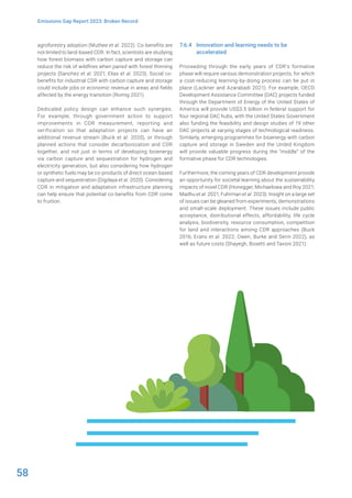 58
Emissions Gap Report 2023: Broken Record
agroforestry adoption (Muthee et al. 2022). Co-benefits are
not limited to land-based CDR. In fact, scientists are studying
how forest biomass with carbon capture and storage can
reduce the risk of wildfires when paired with forest thinning
projects (Sanchez et al. 2021; Elias et al. 2023). Social co-
benefits for industrial CDR with carbon capture and storage
could include jobs or economic revenue in areas and fields
affected by the energy transition (Romig 2021).
Dedicated policy design can enhance such synergies.
For example, through government action to support
improvements in CDR measurement, reporting and
verification so that adaptation projects can have an
additional revenue stream (Buck et al. 2020), or through
planned actions that consider decarbonization and CDR
together, and not just in terms of developing bioenergy
via carbon capture and sequestration for hydrogen and
electricity generation, but also considering how hydrogen
or synthetic fuels may be co-products of direct ocean-based
capture and sequestration (Digdaya et al. 2020). Considering
CDR in mitigation and adaptation infrastructure planning
can help ensure that potential co-benefits from CDR come
to fruition.
7.6.4 Innovation and learning needs to be
accelerated
Proceeding through the early years of CDR’s formative
phase will require various demonstration projects, for which
a cost-reducing learning-by-doing process can be put in
place (Lackner and Azarabadi 2021). For example, OECD
Development Assistance Committee (DAC) projects funded
through the Department of Energy of the United States of
America will provide US$3.5 billion in federal support for
four regional DAC hubs, with the United States Government
also funding the feasibility and design studies of 19 other
DAC projects at varying stages of technological readiness.
Similarly, emerging programmes for bioenergy with carbon
capture and storage in Sweden and the United Kingdom
will provide valuable progress during the “middle” of the
formative phase for CDR technologies.
Furthermore, the coming years of CDR development provide
an opportunity for societal learning about the sustainability
impacts of novel CDR (Honegger, Michaelowa and Roy 2021;
Madhu et al. 2021; Fuhrman et al. 2023). Insight on a large set
of issues can be gleaned from experiments, demonstrations
and small-scale deployment. These issues include public
acceptance, distributional effects, affordability, life cycle
analysis, biodiversity, resource consumption, competition
for land and interactions among CDR approaches (Buck
2016; Erans et al. 2022; Owen, Burke and Serin 2022), as
well as future costs (Shayegh, Bosetti and Tavoni 2021).
 