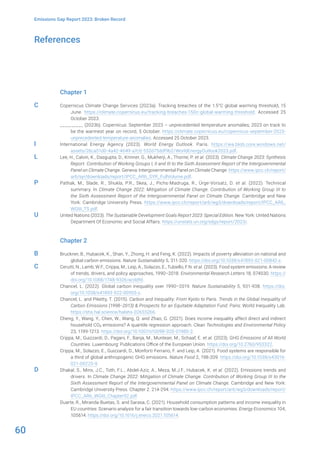 60
Emissions Gap Report 2023: Broken Record
References
Chapter 1
Copernicus Climate Change Services (2023a). Tracking breaches of the 1.5°C global warming threshold, 15
June. https://climate.copernicus.eu/tracking-breaches-150c-global-warming-threshold. Accessed 25
October 2023.
__________ (2023b). Copernicus: September 2023 – unprecedented temperature anomalies; 2023 on track to
be the warmest year on record, 5 October. https://climate.copernicus.eu/copernicus-september-2023-
unprecedented-temperature-anomalies. Accessed 25 October 2023.
International Energy Agency (2023). World Energy Outlook. Paris. https://iea.blob.core.windows.net/
assets/26ca51d0-4a42-4649-a7c0-552d75ddf9b2/WorldEnergyOutlook2023.pdf.
Lee, H., Calvin, K., Dasgupta, D., Krinner, G., Mukherji, A., Thorne, P. et al. (2023). Climate Change 2023: Synthesis
Report. Contribution of Working Groups I, II and III to the Sixth Assessment Report of the Intergovernmental
Panel on Climate Change. Geneva: Intergovernmental Panel on Climate Change. https://www.ipcc.ch/report/
ar6/syr/downloads/report/IPCC_AR6_SYR_FullVolume.pdf.
Pathak, M., Slade, R., Shukla, P.R., Skea, J., Pichs-Madruga, R., Ürge-Vorsatz, D. et al. (2022). Technical
summary. In Climate Change 2022: Mitigation of Climate Change. Contribution of Working Group III to
the Sixth Assessment Report of the Intergovernmental Panel on Climate Change. Cambridge and New
York: Cambridge University Press. https://www.ipcc.ch/report/ar6/wg3/downloads/report/IPCC_AR6_
WGIII_TS.pdf.
United Nations (2023). The Sustainable Development Goals Report 2023: Special Edition. New York: United Nations
Department Of Economic and Social Affairs. https://unstats.un.org/sdgs/report/2023/.
Chapter 2
Bruckner, B., Hubacek, K., Shan, Y., Zhong, H. and Feng, K. (2022). Impacts of poverty alleviation on national and
global carbon emissions. Nature Sustainability 5, 311-320. https://doi.org/10.1038/s41893-021-00842-z.
Cerutti, N., Lamb, W.F., Crippa, M., Leip, A., Solazzo, E., Tubiello, F.N. et al. (2023). Food system emissions: A review
of trends, drivers, and policy approaches, 1990–2018. Environmental Research Letters 18, 074030. https://
doi.org/10.1088/1748-9326/acddfd.
Chancel, L. (2022). Global carbon inequality over 1990–2019. Nature Sustainability 5, 931-938. https://doi.
org/10.1038/s41893-022-00955-z.
Chancel, L. and Piketty, T. (2015). Carbon and Inequality: From Kyoto to Paris. Trends in the Global Inequality of
Carbon Emissions (1998–2013) & Prospects for an Equitable Adaptation Fund. Paris: World Inequality Lab.
https://shs.hal.science/halshs-02655266.
Cheng, Y., Wang, Y., Chen, W., Wang, Q. and Zhao, G. (2021). Does income inequality affect direct and indirect
household CO2 emissions? A quantile regression approach. Clean Technologies and Environmental Policy
23, 1199-1213. https://doi.org/10.1007/s10098-020-01980-2.
Crippa, M., Guizzardi, D., Pagani, F., Banja, M., Muntean, M., Schaaf, E. et al. (2023). GHG Emissions of All World
Countries. Luxembourg: Publications Office of the European Union. https://doi.org/10.2760/953322.
Crippa, M., Solazzo, E., Guizzardi, D., Monforti-Ferrario, F. and Leip, A. (2021). Food systems are responsible for
a third of global anthropogenic GHG emissions. Nature Food 2, 198-209. https://doi.org/10.1038/s43016-
021-00225-9.
Dhakal, S., Minx, J.C., Toth, F.L., Abdel-Aziz, A., Meza, M.J.F., Hubacek, K. et al. (2022). Emissions trends and
drivers. In Climate Change 2022: Mitigation of Climate Change. Contribution of Working Group III to the
Sixth Assessment Report of the Intergovernmental Panel on Climate Change. Cambridge and New York:
Cambridge University Press. Chapter 2. 214-294. https://www.ipcc.ch/report/ar6/wg3/downloads/report/
IPCC_AR6_WGIII_Chapter02.pdf.
Duarte, R., Miranda-Buetas, S. and Sarasa, C. (2021). Household consumption patterns and income inequality in
EU countries: Scenario analysis for a fair transition towards low-carbon economies. Energy Economics 104,
105614. https://doi.org/10.1016/j.eneco.2021.105614.
C
I
L
P
U
B
C
D
 